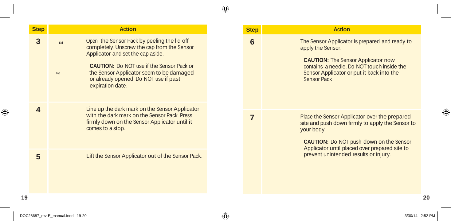  Step Action 6  The Sensor Applicator is prepared and ready to apply the Sensor .  CAUTION: The Sensor Applicator now contains  a needle .  Do NOT touch inside the Sensor Applicator or put it back into the Sensor Pack . 7  Place the Sensor Applicator over the prepared site and push down firmly to apply the Sensor to your body .  CAUTION: Do NOT push down on the Sensor Applicator until placed over prepared site to prevent unintended results or injury .   Step Action 3  Lid Open  the Sensor Pack by peeling the lid off completely .  Unscrew the cap from the Sensor Applicator and set the cap aside .  CAUTION: Do NOT use if the Sensor Pack or Cap the Sensor Applicator seem to be damaged or already opened .  Do NOT use if past expiration date . 4  Line up the dark mark on the Sensor Applicator with the dark mark on the Sensor Pack .  Press firmly down on the Sensor Applicator until it comes to a stop . 5 Lift the Sensor Applicator out of the Sensor Pack . 19  20   DOC28687_rev-E_manual.indd   19-20 3/30/14   2:52 PM 
