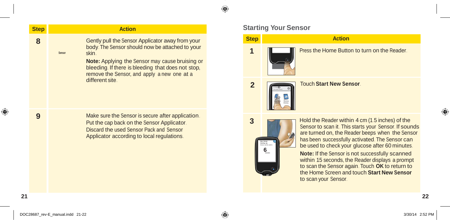  Step Action 8  Gently pull the Sensor Applicator away from your body . The Sensor should now be attached to your Sensor  skin . Note: Applying the Sensor may cause bruising or bleeding .  If there is bleeding that does not stop, remove the Sensor, and  apply  a new  one at a different site . 9 Make sure the Sensor is secure after application . Put the cap back on the Sensor Applicator . Discard the used Sensor Pack and Sensor Applicator according to local regulations .  6  Starting Your Sensor  Step Action  1  Press the Home Button to turn on the Reader .     2 10:23pm No Active Sensor Touch Start New Sensor .  Start New Sensor Review History   3  Hold the Reader within 4 cm (1 .5 inches) of the Sensor to scan it . This starts your Sensor .  If sounds are turned on, the Reader beeps when the Sensor  New Sensor OK Starting Up Sensor can be used in:  minutes has been successfully activated . The Sensor can be used to check your glucose after 60 minutes . Note: If the Sensor is not successfully scanned within 15 seconds, the Reader displays a prompt to scan the Sensor again . Touch OK to return to the Home Screen and touch Start New Sensor to scan your Sensor .   21  22   DOC28687_rev-E_manual.indd   21-22 3/30/14   2:52 PM 