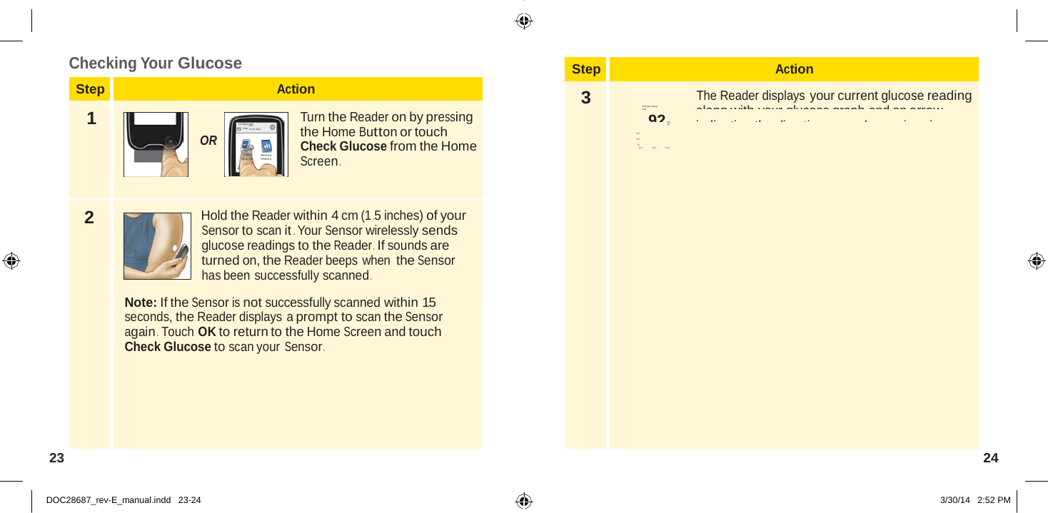  Step Action 3 The Reader displays your current glucose reading Glucose Going  along with your glucose graph and an arrow Low 350             92 indicating the direction  your glucose is going . mg dL 250 150 50 2pm                6pm              10pm    Checking Your Glucose  Step Action  1  10:23pm En ds  in 14 days  OR Check  Glucose     Review Histo ry  Turn the Reader on by pressing the Home Button or touch Check Glucose from the Home Screen .   2  Hold the Reader within 4 cm (1 .5 inches) of your Sensor to scan it . Your Sensor wirelessly sends glucose readings to the Reader .  If sounds are turned on, the Reader beeps when the Sensor has been successfully scanned .  Note: If the Sensor is not successfully scanned within 15 seconds, the Reader displays a prompt to scan the Sensor again .  Touch OK to return to the Home Screen and touch Check Glucose to scan your Sensor .       23  24   DOC28687_rev-E_manual.indd   23-24 3/30/14   2:52 PM 