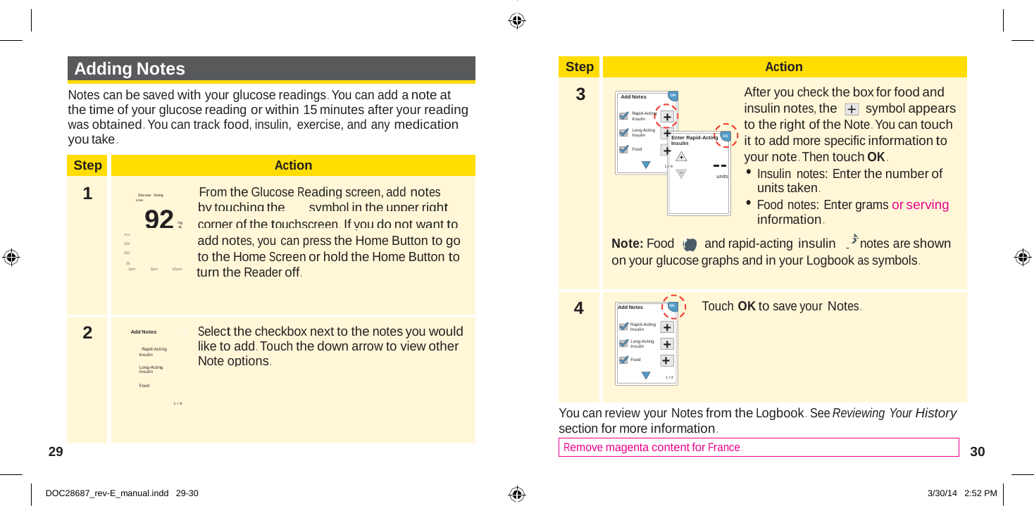 Step Action 1  Glucose  Goi ng  From the Glucose Reading screen, add notes Low by touching the symbol in the upper right 92 mg              corner of the touchscreen .  If you do not want to dL 350 250  add notes, you can press the Home Button to go 150   to the Home Screen or hold the Home Button to 50 2pm   6pm             10pm            turn the Reader off . 2  Select the checkbox next to the notes you would like to add . Touch the down arrow to view other Insulin Note options . Long-Acting Insulin  Food  1 / 4  + +  Adding Notes Step Action  Notes can be saved with your glucose readings . You can add a note at the time of your glucose reading or within 15 minutes after your reading was obtained . You can track food, insulin,  exercise, and any medication you take . 3   Add Notes Rapid-Acting Insulin Long-Acting Insulin  Food  OK  + +Enter Rapid-Acting   OK Insulin + 1 / 4 After you check the box for food and insulin notes, the  +  symbol appears to the right of the Note . You can touch it to add more specific information to your note . Then touch OK . • Insulin notes: Enter the number of units units taken . • Food notes: Enter grams or serving information .  Note: Food and rapid-acting insulin notes are shown on your glucose graphs and in your Logbook as symbols .     Add Notes OK  Rapid-Acting 4   Add Notes   OK Rapid-Acting Insulin Long-Acting Insulin Food + Touch OK to save your Notes . 1 / 4   You can review your Notes from the Logbook .  See Reviewing Your History section for more information . 29  Remove magenta content for France . 30   DOC28687_rev-E_manual.indd   29-30 3/30/14   2:52 PM 