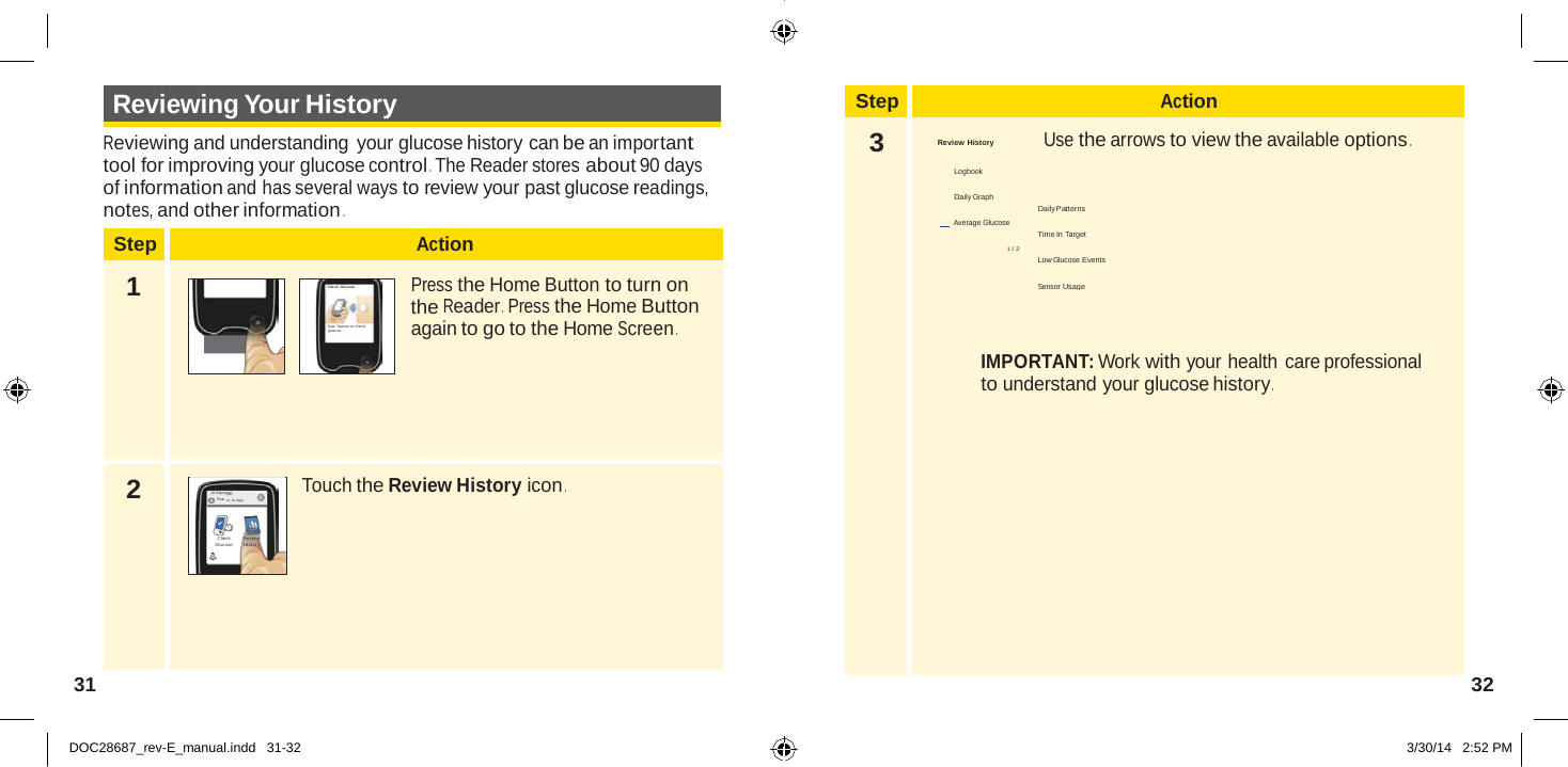  Step Action 3 Review History  Use the arrows to view the available options .  Logbook  Daily Graph Daily Patterns        Average Glucose Time In Target 1 / 2 Low Glucose Events  Sensor Usage    IMPORTANT: Work with your health care professional to understand your glucose history .  2  Reviewing Your History  Reviewing and understanding  your glucose history can be an important tool for improving your glucose control . The Reader stores about 90 days of information and has several ways to review your past glucose readings, notes, and other information .  Step Action  1   Che ck Glucose  Sc an  Sensor to  check gluco se.  Press the Home Button to turn on the Reader .  Press the Home Button again to go to the Home Screen .        10:23pm En ds in 14 days Touch the Review History icon .  Chec k Glucose Revie w Hist ory       31  32   DOC28687_rev-E_manual.indd   31-32 3/30/14   2:52 PM 