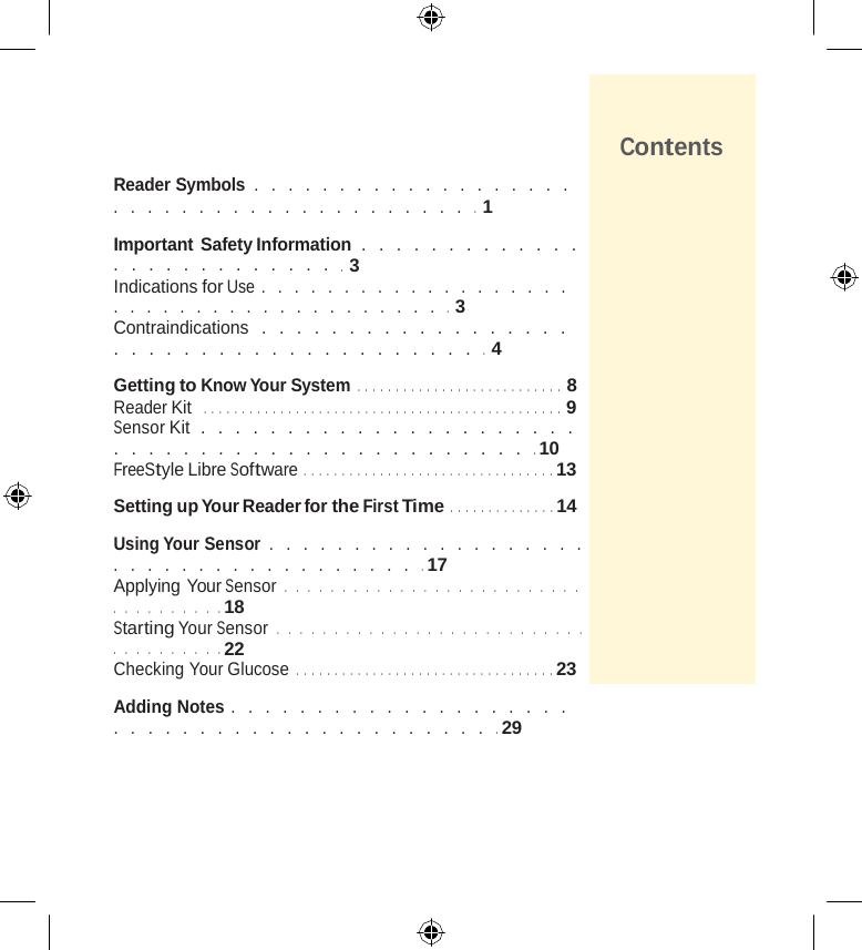                     Reader Symbols  . . . . . . . . . . . . . . . . . . . . . . . . . . . . . . . . . . . . . . . . .   1  Important Safety Information . . . . . . . . . . . . . . . . . . . . . . . . . . .   3 Indications for Use . . . . . . . . . . . . . . . . . . . . . . . . . . . . . . . . . . . . . . . .   3 Contraindications  . . . . . . . . . . . . . . . . . . . . . . . . . . . . . . . . . . . . . . . .   4  Getting to Know Your System  .   .   .   .   .   .   .   .   .   .   .   .   .   .   .   .   .   .   .   .   .   .   .   .   .   .   .   8 Reader Kit  .   .   .   .   .   .   .   .   .   .   .   .   .   .   .   .   .   .   .   .   .   .   .   .   .   .   .   .   .   .   .   .   .   .   .   .   .   .   .   .   .   .   .   .   .   .   .   9 Sensor Kit  . . . . . . . . . . . . . . . . . . . . . . . . . . . . . . . . . . . . . . . . . . . . . . .  10 FreeStyle Libre Software  .   .   .   .   .   .   .   .   .   .   .   .   .   .   .   .   .   .   .   .   .   .   .   .   .   .   .   .   .   .   .   .   .  13  Setting up Your Reader for the First Time  .   .   .   .   .   .   .   .   .   .   .   .   .   .  14  Using Your Sensor  . . . . . . . . . . . . . . . . . . . . . . . . . . . . . . . . . . . . . .  17 Applying Your Sensor  . . . . . . . . . . . . . . . . . . . . . . . . . . . . . . . . . . . .  18 Starting Your Sensor  . . . . . . . . . . . . . . . . . . . . . . . . . . . . . . . . . . . . .  22 Checking Your Glucose .   .   .   .   .   .   .   .   .   .   .   .   .   .   .   .   .   .   .   .   .   .   .   .   .   .   .   .   .   .   .   .   .   .  23  Adding Notes . . . . . . . . . . . . . . . . . . . . . . . . . . . . . . . . . . . . . . . . . . .  29 Contents 