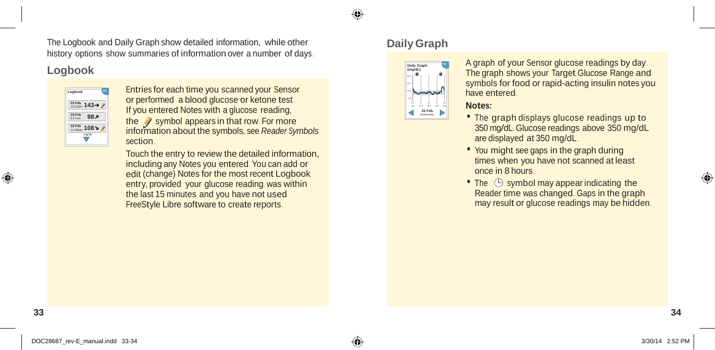  143 108 98  The Logbook and Daily Graph show detailed information, while other history options show summaries of information over a number of days . Daily Graph Logbook  Logbook OK   Entries for each time you scanned your Sensor Daily Graph   OK (mg/dL) 350 250 150 A graph of your Sensor glucose readings by day . The graph shows your Target Glucose Range and symbols for food or rapid-acting insulin notes you have entered . or performed  a blood glucose or ketone test . 50 12        6        12 6       12 23 Feb 10:23am 23 Feb 6:37am If you entered Notes with a glucose reading, the symbol appears in that row .  For more am      a m      pm      pm     am 22 Feb Wednesday Notes: • The graph displays glucose readings up to 22 Feb 11:09pm mg/dL information about the symbols, see Reader Symbols section . Touch the entry to review the detailed information, including any Notes you entered . You can add or edit (change) Notes for the most recent Logbook entry, provided  your glucose reading was within the last 15 minutes and you have not used FreeStyle Libre software to create reports . 350 mg/dL . Glucose readings above 350 mg/dL are displayed at 350 mg/dL . • You might see gaps in the graph during times when you have not scanned at least once in 8 hours . • The  symbol may appear indicating the Reader time was changed .  Gaps in the graph may result or glucose readings may be hidden .          33  34   DOC28687_rev-E_manual.indd   33-34 3/30/14   2:52 PM 