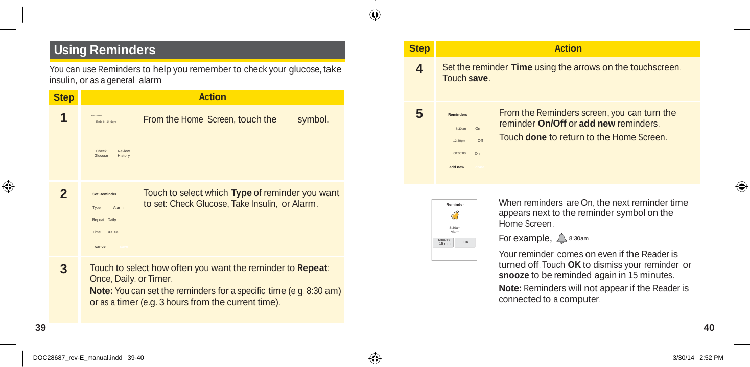  Step Action 4  Set the reminder Time using the arrows on the touchscreen . Touch save . 5  Reminders  From the Reminders screen, you can turn the reminder On/Off or add new reminders . 8:30am          On Touch done to return to the Home Screen . 12:30pm   Off  00:00:00         On  add new   done  Step Action 1  10:23pm Ends in 14 days  From the Home  Screen, touch the symbol .   Check Review  Glucose         History 2  Set Reminder  Touch to select which Type of reminder you want to set: Check Glucose, Take Insulin, or Alarm . Type Alarm  Repeat   Daily  Time      XX:XX  cancel   save 3  Touch to select how often you want the reminder to Repeat: Once, Daily, or Timer . Note: You can set the reminders for a specific time (e .g . 8:30 am) or as a timer (e .g .  3 hours from the current time) .   Using Reminders  You can use Reminders to help you remember to check your glucose, take insulin, or as a general alarm .            Reminder   8:30am Alarm snooze 15 min  OK When reminders are On, the next reminder time appears next to the reminder symbol on the Home Screen . For example,  8:30am Your reminder comes on even if the Reader is turned off . Touch OK to dismiss your reminder or snooze to be reminded again in 15 minutes . Note: Reminders will not appear if the Reader is connected to a computer .   39  40   DOC28687_rev-E_manual.indd   39-40 3/30/14   2:52 PM 