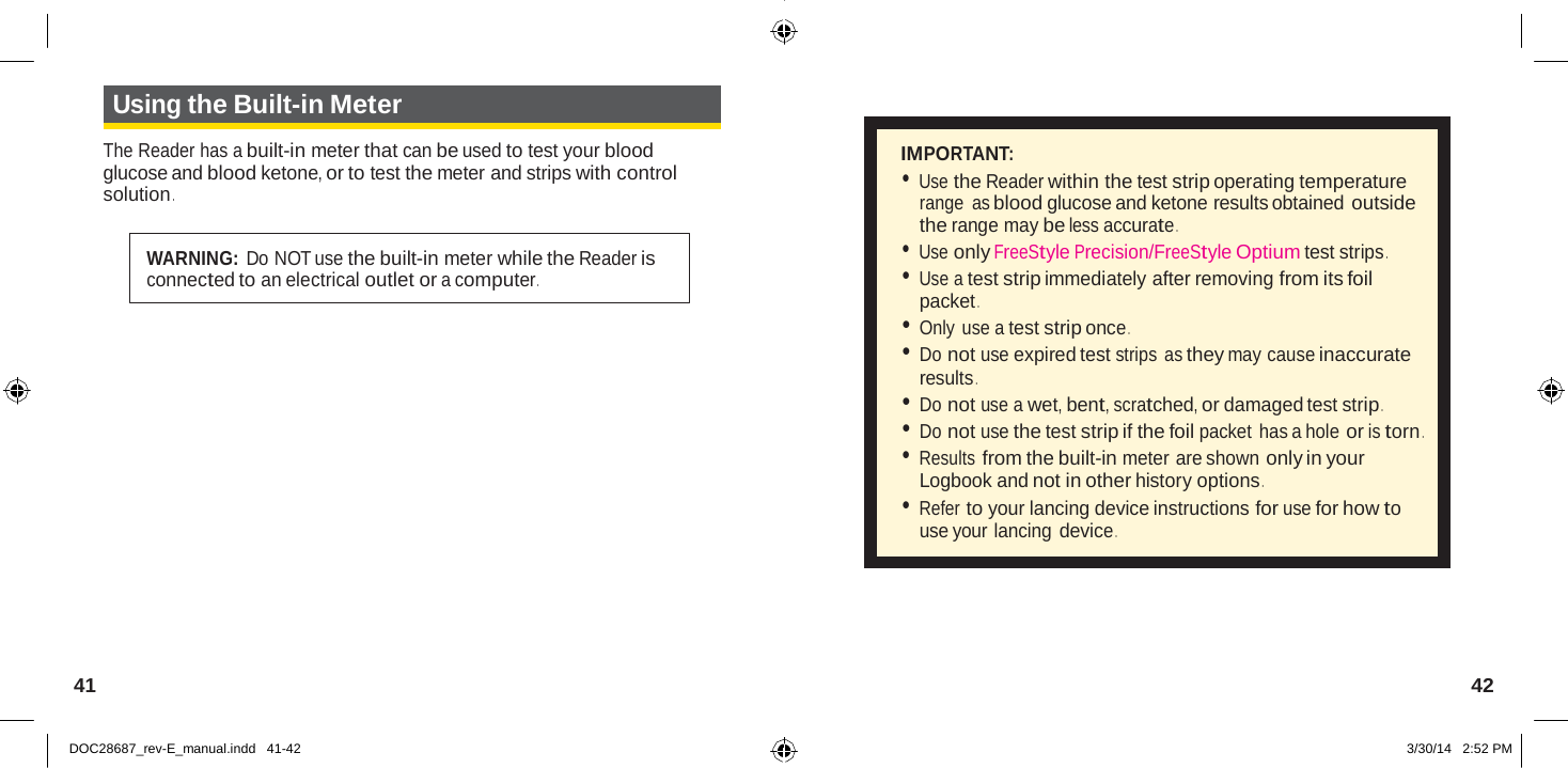   Using the Built-in Meter  The Reader has a built-in meter that can be used to test your blood glucose and blood ketone, or to test the meter and strips with control solution .   WARNING: Do NOT use the built-in meter while the Reader is connected to an electrical outlet or a computer .   IMPORTANT: • Use the Reader within the test strip operating temperature range  as blood glucose and ketone results obtained outside the range may be less accurate . • Use only FreeStyle Precision/FreeStyle Optium test strips . • Use a test strip immediately after removing from its foil packet . • Only use a test strip once . • Do not use expired test strips  as they may cause inaccurate results . • Do not use a wet, bent, scratched, or damaged test strip . • Do not use the test strip if the foil packet has a hole or is torn . • Results from the built-in meter are shown only in your Logbook and not in other history options . • Refer to your lancing device instructions for use for how to use your lancing device .       41  42   DOC28687_rev-E_manual.indd   41-42 3/30/14   2:52 PM 