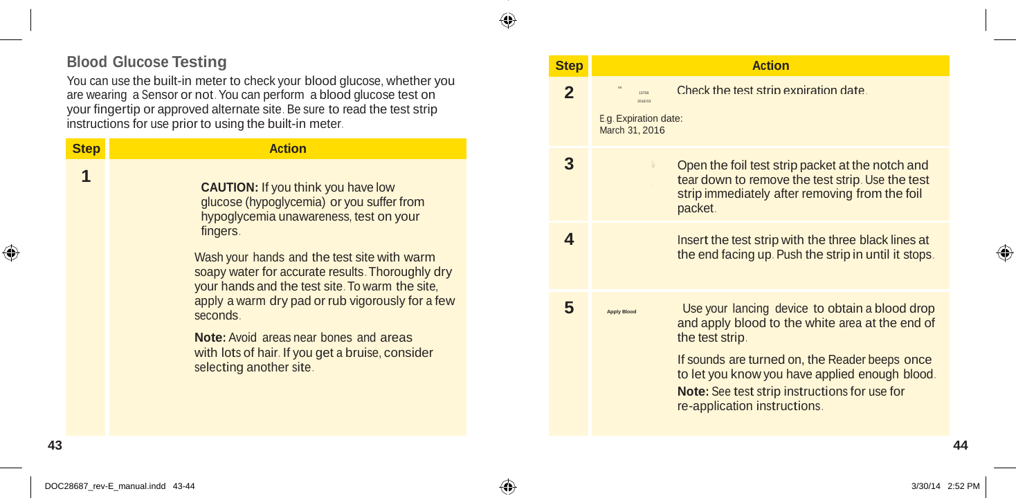  Step Action 2 D5 Check the test strip expiration date . 13758 2016/03  E .g .  Expiration date: March 31, 2016 3  Open the foil test strip packet at the notch and tear down to remove the test strip .  Use the test strip immediately after removing from the foil packet . 4  Insert the test strip with the three black lines at the end facing up .  Push the strip in until it stops . 5  Apply Blood                             Use your lancing device to obtain a blood drop and apply blood to the white area at the end of the test strip .  If sounds are turned on, the Reader beeps once to let you know you have applied enough blood . Note: See test strip instructions for use for re-application instructions .  Blo S Abbott Di a b et es C ar e  Ltd. Range Road Witney, Oxon, OX 29 0YL Made in  UK .  Blood Glucose Testing You can use the built-in meter to check your blood glucose, whether you are wearing  a Sensor or not . You can perform  a blood glucose test on your fingertip or approved alternate site .  Be sure to read the test strip instructions for use prior to using the built-in meter .  Step Action 1  CAUTION: If you think you have low glucose (hypoglycemia) or you suffer from hypoglycemia unawareness, test on your fingers .  Wash your hands and the test site with warm soapy water for accurate results . Thoroughly dry your hands and the test site . To warm the site, apply a warm dry pad or rub vigorously for a few seconds .  Note: Avoid areas near bones and areas with lots of hair .  If you get a bruise, consider selecting another site . 43  44   DOC28687_rev-E_manual.indd   43-44 3/30/14   2:52 PM 