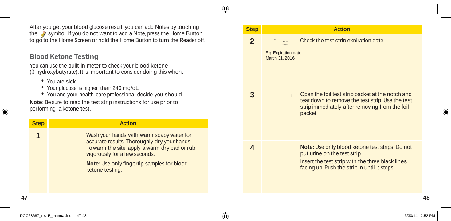  Step Action 2  D5 Check the test strip expiration date . 13758 2016/03  E .g .  Expiration date: March 31, 2016 3  Open the foil test strip packet at the notch and tear down to remove the test strip .  Use the test strip immediately after removing from the foil packet . 4  Note: Use only blood ketone test strips .  Do not put urine on the test strip . Insert the test strip with the three black lines facing up .  Push the strip in until it stops .  Blo S Abbott Di a b et es C ar e  Ltd. Range Road Witney, Oxon, OX 29 0YL Made in  UK .  After you get your blood glucose result, you can add Notes by touching the symbol .  If you do not want to add a Note, press the Home Button to go to the Home Screen or hold the Home Button to turn the Reader off .  Blood Ketone Testing You can use the built-in meter to check your blood ketone (β-hydroxybutyrate) .  It is important to consider doing this when: • You are sick • Your glucose is higher than 240 mg/dL • You and your health care professional decide you should Note: Be sure to read the test strip instructions for use prior to performing  a ketone test .  Step Action 1  Wash your hands with warm soapy water for accurate results . Thoroughly dry your hands . To warm the site, apply a warm dry pad or rub vigorously for a few seconds . Note: Use only fingertip samples for blood ketone testing . 47  48   DOC28687_rev-E_manual.indd   47-48 3/30/14   2:52 PM 