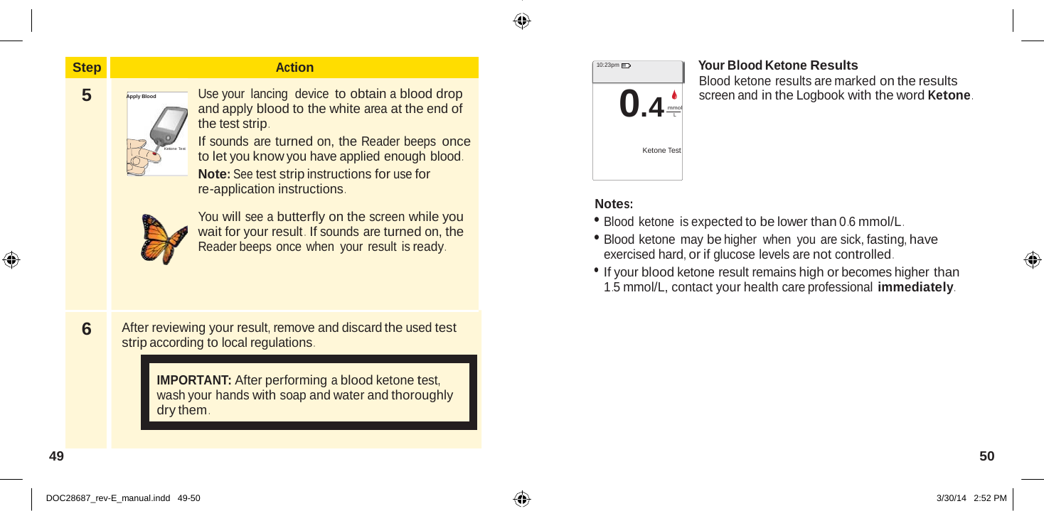  Step Action 5  Apply Blood    Ketone Test  Use your lancing device to obtain a blood drop and apply blood to the white area at the end of the test strip . If sounds are turned on, the Reader beeps once to let you know you have applied enough blood . Note: See test strip instructions for use for re-application instructions .  You will see a butterfly on the screen while you wait for your result .  If sounds are turned on, the Reader beeps once when  your result is ready . 6  After reviewing your result, remove and discard the used test strip according to local regulations .   IMPORTANT: After performing a blood ketone test, wash your hands with soap and water and thoroughly dry them .   10:23pm  0.4 mmol Your Blood Ketone Results Blood ketone results are marked on the results screen and in the Logbook with the word Ketone . L   Ketone Test    Notes: • Blood ketone is expected to be lower than 0 .6 mmol/L . • Blood ketone may be higher when  you are sick, fasting, have exercised hard, or if glucose levels are not controlled . • If your blood ketone result remains high or becomes higher than 1 .5 mmol/L, contact your health care professional immediately .           49  50   DOC28687_rev-E_manual.indd   49-50 3/30/14   2:52 PM 