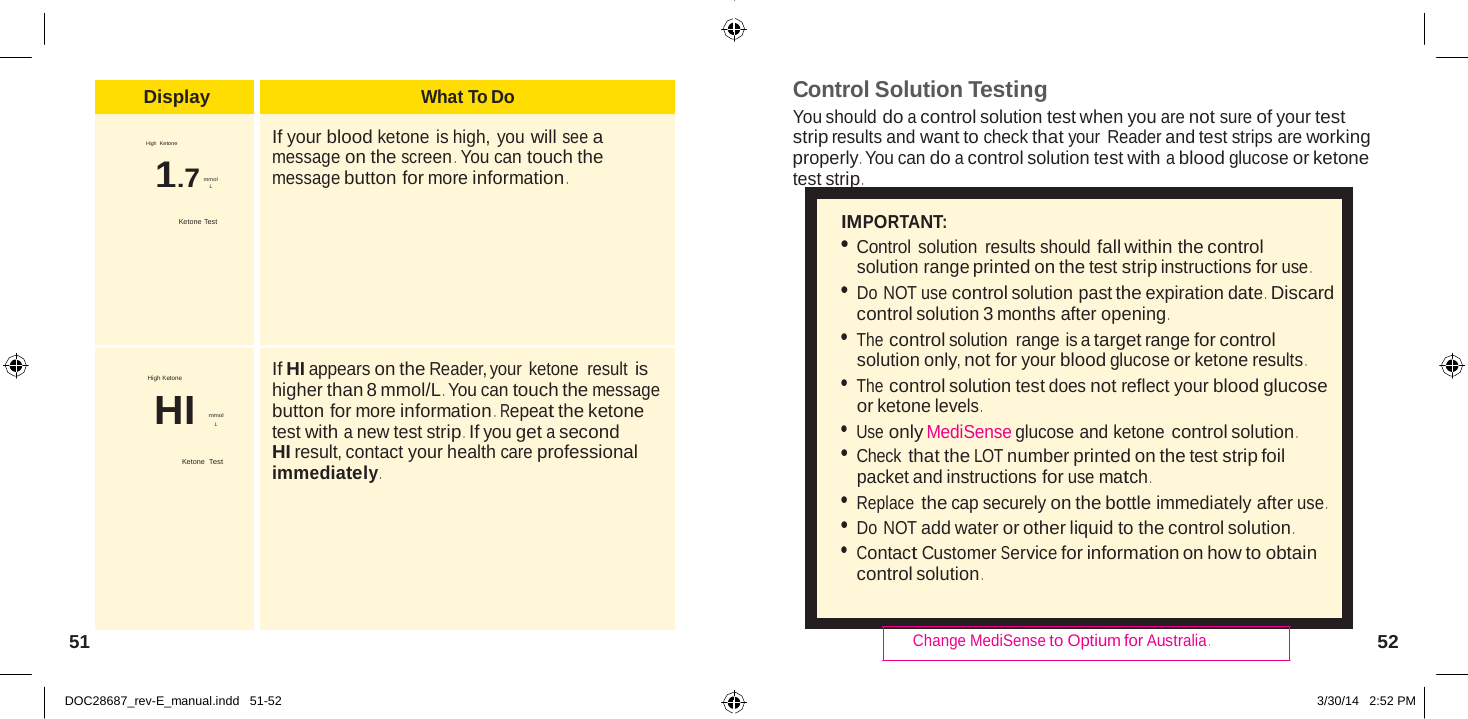  Display What To Do  High  Ketone 1.7 mmol L  Ketone Test  If your blood ketone is high, you will see a message on the screen . You can touch the message button for more information .  High Ketone HI mmol L  Ketone  Test  If HI appears on the Reader, your ketone  result is higher than 8 mmol/L . You can touch the message button for more information .  Repeat the ketone test with a new test strip .  If you get a second HI result, contact your health care professional immediately .   Control Solution Testing You should do a control solution test when you are not sure of your test strip results and want to check that your Reader and test strips are working properly . You can do a control solution test with a blood glucose or ketone test strip .  IMPORTANT: • Control solution  results should fall within the control solution range printed on the test strip instructions for use . • Do NOT use control solution past the expiration date .  Discard control solution 3 months after opening . • The control solution  range is a target range for control solution only, not for your blood glucose or ketone results . • The control solution test does not reflect your blood glucose or ketone levels . • Use only MediSense glucose and ketone control solution . • Check that the LOT number printed on the test strip foil packet and instructions for use match . • Replace the cap securely on the bottle immediately after use . • Do NOT add water or other liquid to the control solution . • Contact Customer Service for information on how to obtain control solution .   51  Change MediSense to Optium for Australia . 52   DOC28687_rev-E_manual.indd   51-52 3/30/14   2:52 PM 