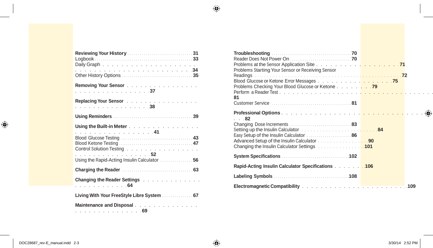       Reviewing Your History  .   .   .   .   .   .   .   .   .   .   .   .   .   .   .   .   .   .   .   .   .   .   .   .   .   .   .   .   .   .   .   .  31 Logbook .   .   .   .   .   .   .   .   .   .   .   .   .   .   .   .   .   .   .   .   .   .   .   .   .   .   .   .   .   .   .   .   .   .   .   .   .   .   .   .   .   .   .   .   .   .   .   .  33 Daily Graph . . . . . . . . . . . . . . . . . . . . . . . . . . . . . . . . . . . . . . . . . . . . .  34 Other History Options .   .   .   .   .   .   .   .   .   .   .   .   .   .   .   .   .   .   .   .   .   .   .   .   .   .   .   .   .   .   .   .   .   .   .  35  Removing Your Sensor  . . . . . . . . . . . . . . . . . . . . . . . . . . . . . . . . .  37  Replacing Your Sensor  . . . . . . . . . . . . . . . . . . . . . . . . . . . . . . . . .  38  Using Reminders  .   .   .   .   .   .   .   .   .   .   .   .   .   .   .   .   .   .   .   .   .   .   .   .   .   .   .   .   .   .   .   .   .   .   .   .   .   .   .  39  Using the Built-in Meter  . . . . . . . . . . . . . . . . . . . . . . . . . . . . . . . .  41 Blood Glucose Testing .   .   .   .   .   .   .   .   .   .   .   .   .   .   .   .   .   .   .   .   .   .   .   .   .   .   .   .   .   .   .   .   .   .   .  43 Blood Ketone Testing .   .   .   .   .   .   .   .   .   .   .   .   .   .   .   .   .   .   .   .   .   .   .   .   .   .   .   .   .   .   .   .   .   .   .   .  47 Control Solution Testing  . . . . . . . . . . . . . . . . . . . . . . . . . . . . . . . . .  52 Using the Rapid-Acting Insulin Calculator  .   .   .   .   .   .   .   .   .   .   .   .   .   .   .   .  56  Charging the Reader  .   .   .   .   .   .   .   .   .   .   .   .   .   .   .   .   .   .   .   .   .   .   .   .   .   .   .   .   .   .   .   .   .   .   .  63  Changing the Reader Settings  . . . . . . . . . . . . . . . . . . . . . . . . .  64  Living With Your FreeStyle Libre System  .   .   .   .   .   .   .   .   .   .   .   .   .   .   .  67  Maintenance and Disposal  . . . . . . . . . . . . . . . . . . . . . . . . . . . . .  69 Troubleshooting  .   .   .   .   .   .   .   .   .   .   .   .   .   .   .   .   .   .   .   .   .   .   .   .   .   .   .   .   .   .   .   .   .   .   .   .   .   .   .  70 Reader Does Not Power On .   .   .   .   .   .   .   .   .   .   .   .   .   .   .   .   .   .   .   .   .   .   .   .   .   .   .   .   .   .  70 Problems at the Sensor Application Site .  . . . . . . . . . . . . . . . . .  71 Problems Starting Your Sensor or Receiving Sensor Readings  . . . . . . . . . . . . . . . . . . . . . . . . . . . . . . . . . . . . . . . . . . . . . . . .  72 Blood Glucose or Ketone Error Messages . . . . . . . . . . . . . . . . .  75 Problems Checking Your Blood Glucose or Ketone . . . . . . . .  79 Perform  a Reader Test . . . . . . . . . . . . . . . . . . . . . . . . . . . . . . . . . . . .  81 Customer Service   .   .   .   .   .   .   .   .   .   .   .   .   .   .   .   .   .   .   .   .   .   .   .   .   .   .   .   .   .   .   .   .   .   .   .   .   .   .   .  81  Professional Options  . . . . . . . . . . . . . . . . . . . . . . . . . . . . . . . . . . .  82 Changing Dose Increments .   .   .   .   .   .   .   .   .   .   .   .   .   .   .   .   .   .   .   .   .   .   .   .   .   .   .   .   .   .  83 Setting up the Insulin Calculator  . . . . . . . . . . . . . . . . . . . . . . . . .  84 Easy Setup of the Insulin Calculator  .   .   .   .   .   .   .   .   .   .   .   .   .   .   .   .   .   .   .   .   .   .  86 Advanced Setup of the Insulin Calculator . . . . . . . . . . . . . . . .   .  90 Changing the Insulin Calculator Settings  . . . . . . . . . . . . . . .   . 101  System Specifications  .   .   .   .   .   .   .   .   .   .   .   .   .   .   .   .   .   .   .   .   .   .   .   .   .   .   .   .   .   .   .   .   . 102  Rapid-Acting Insulin Calculator Specifications  . . . . . . .   . 106  Labeling Symbols  .   .   .   .   .   .   .   .   .   .   .   .   .   .   .   .   .   .   .   .   .   .   .   .   .   .   .   .   .   .   .   .   .   .   .   .   . 108  Electromagnetic Compatibility . . . . . . . . . . . . . . . . . . . . . . .   . 109     DOC28687_rev-E_manual.indd   2-3  3/30/14   2:52 PM 