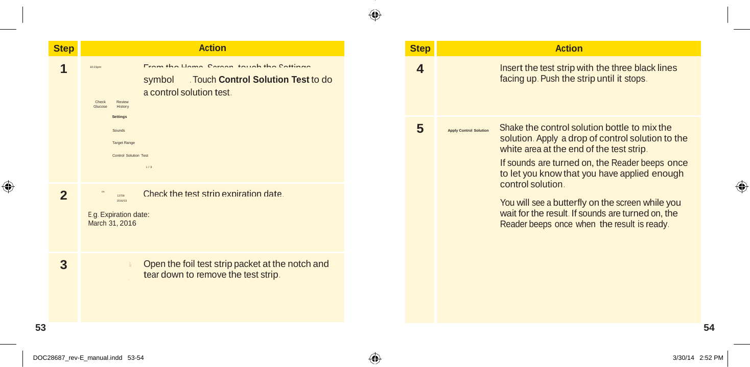  Step Action 1  Ends in 14 days  From the Home  Screen, touch the Settings 10:23pm  symbol  . Touch Control Solution Test to do a control solution test . Check Review  Glucose         History  Settings  Sounds  Target Range  Control Solution  Test  1 / 3 2 D5 Check the test strip expiration date . 13758  E .g .  Expiration date: March 31, 2016 3  Open the foil test strip packet at the notch and tear down to remove the test strip .  Step Action 4  Insert the test strip with the three black lines facing up .  Push the strip until it stops . 5 Apply Control Solution          Shake the control solution bottle to mix the solution .  Apply a drop of control solution to the white area at the end of the test strip . If sounds are turned on, the Reader beeps once to let you know that you have applied enough control solution .  You will see a butterfly on the screen while you wait for the result . If sounds are turned on, the Reader beeps once when the result is ready .  Blo S Abbott Di a b et es C ar e  Ltd. Range Road Witney, Oxon, OX 29 0YL Made in  UK .                 2016/03            53  54   DOC28687_rev-E_manual.indd   53-54 3/30/14   2:52 PM 