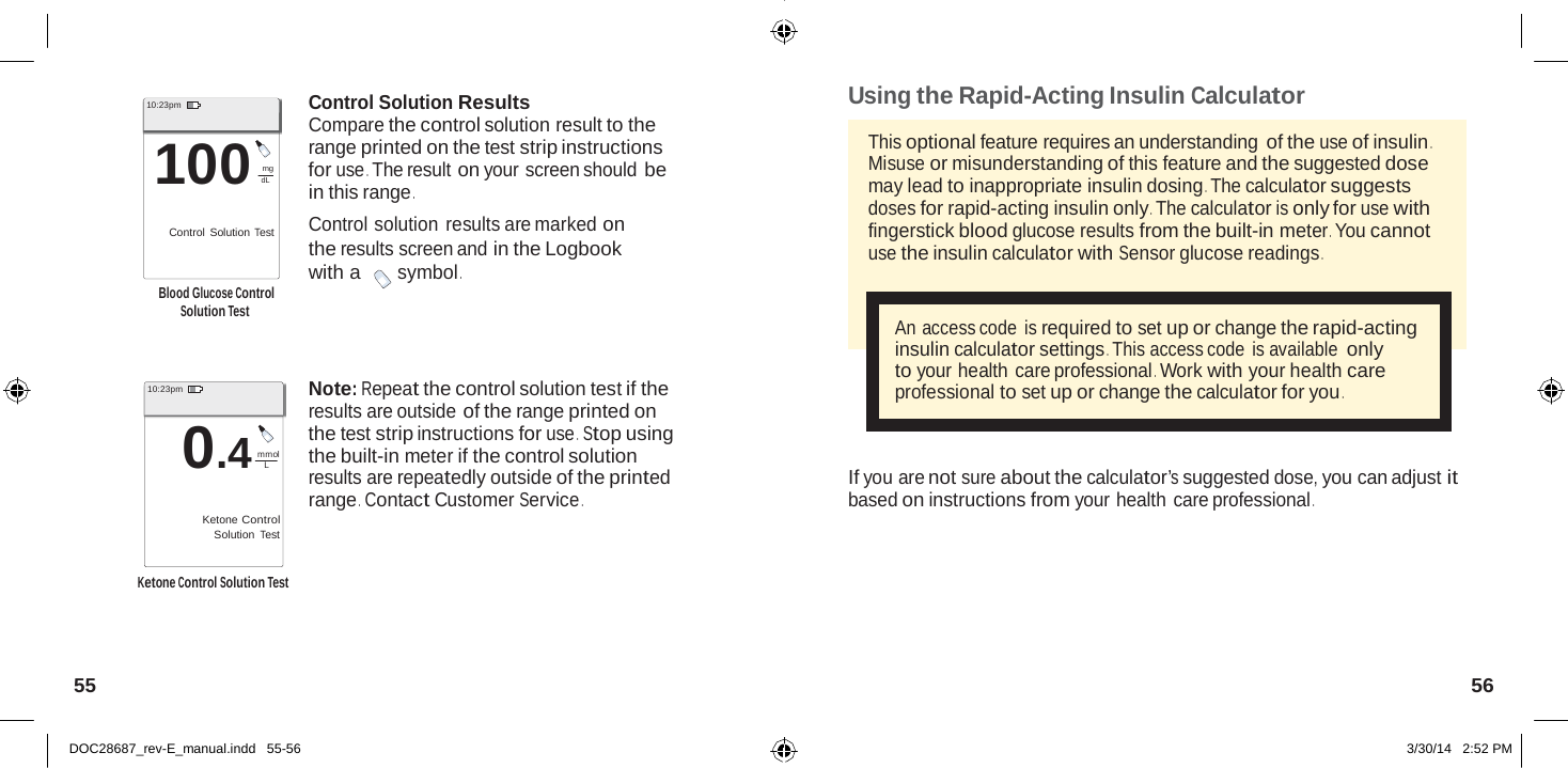  L dL   10:23pm  100 mg  Control Solution Test   Blood Glucose Control Solution Test    10:23pm  0.4 mmol  Ketone Control Solution Test  Control Solution Results Compare the control solution result to the range printed on the test strip instructions for use . The result on your screen should be in this range . Control solution results are marked on the results screen and in the Logbook with a symbol .     Note: Repeat the control solution test if the results are outside of the range printed on the test strip instructions for use .  Stop using the built-in meter if the control solution results are repeatedly outside of the printed range .  Contact Customer Service . Using the Rapid-Acting Insulin Calculator  This optional feature requires an understanding of the use of insulin . Misuse or misunderstanding of this feature and the suggested dose may lead to inappropriate insulin dosing . The calculator suggests doses for rapid-acting insulin only . The calculator is only for use with fingerstick blood glucose results from the built-in meter . You cannot use the insulin calculator with Sensor glucose readings .   An access code  is required to set up or change the rapid-acting insulin calculator settings . This access code  is available only to your health care professional . Work with your health care professional to set up or change the calculator for you .    If you are not sure about the calculator’s suggested dose, you can adjust it based on instructions from your health care professional .  Ketone Control Solution Test     55  56   DOC28687_rev-E_manual.indd   55-56 3/30/14   2:52 PM 