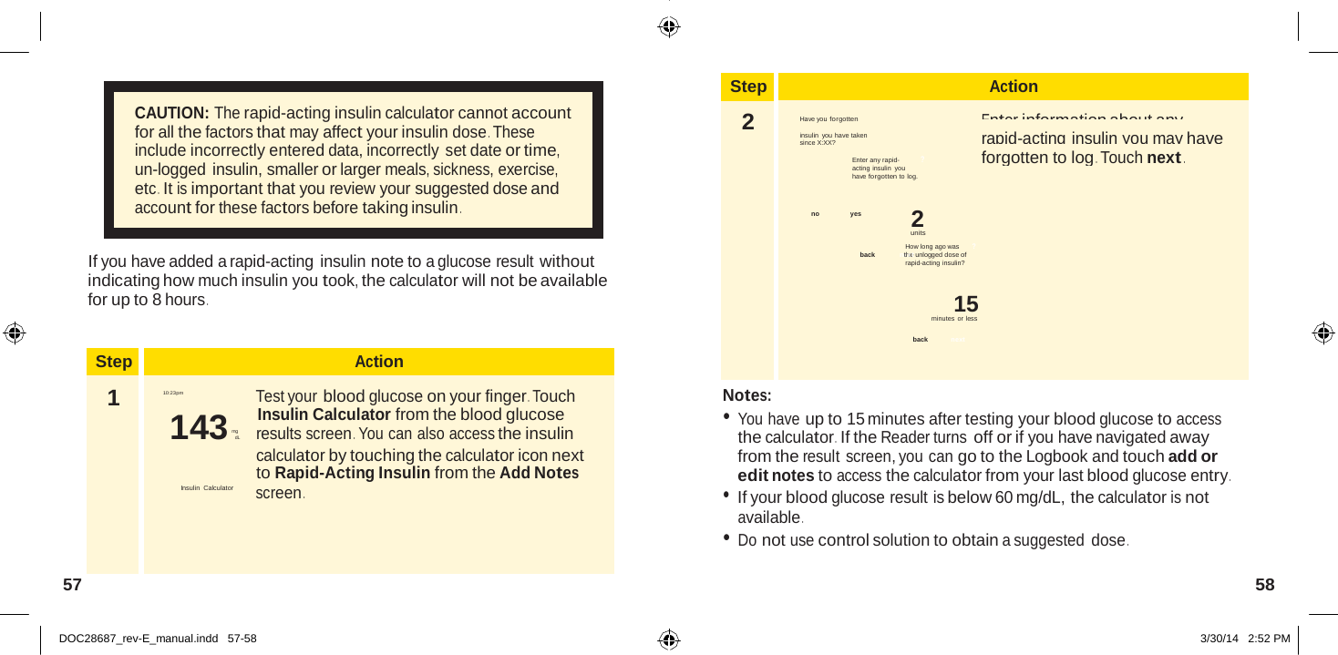  Step Action 2 to log any rapid-acting  Enter information about any Have you forgotten insulin you have taken  rapid-acting insulin you may have since X:XX? Enter any rapid-  ? forgotten to log . Touch next . acting insulin you have forgotten to log.  no   yes 2 units How long ago was      ? back  nethxet unlogged dose of rapid-acting insulin?  15 minutes or less  back next  Step Action 1  10:23pm Test your blood glucose on your finger . Touch 143 mg             results screen . You can also access the insulin calculator by touching the calculator icon next to Rapid-Acting Insulin from the Add Notes Insulin Calculator  screen .    CAUTION: The rapid-acting insulin calculator cannot account for all the factors that may affect your insulin dose . These include incorrectly entered data, incorrectly set date or time, un-logged insulin, smaller or larger meals, sickness, exercise, etc .  It is important that you review your suggested dose and account for these factors before taking insulin .   If you have added a rapid-acting insulin note to a glucose result without indicating how much insulin you took, the calculator will not be available for up to 8 hours .      Insulin Calculator from the blood glucose  dL Notes: • You have up to 15 minutes after testing your blood glucose to access the calculator .  If the Reader turns off or if you have navigated away from the result screen, you can go to the Logbook and touch add or edit notes to access the calculator from your last blood glucose entry . • If your blood glucose result is below 60 mg/dL, the calculator is not available . • Do not use control solution to obtain a suggested dose .  57  58   DOC28687_rev-E_manual.indd   57-58 3/30/14   2:52 PM 