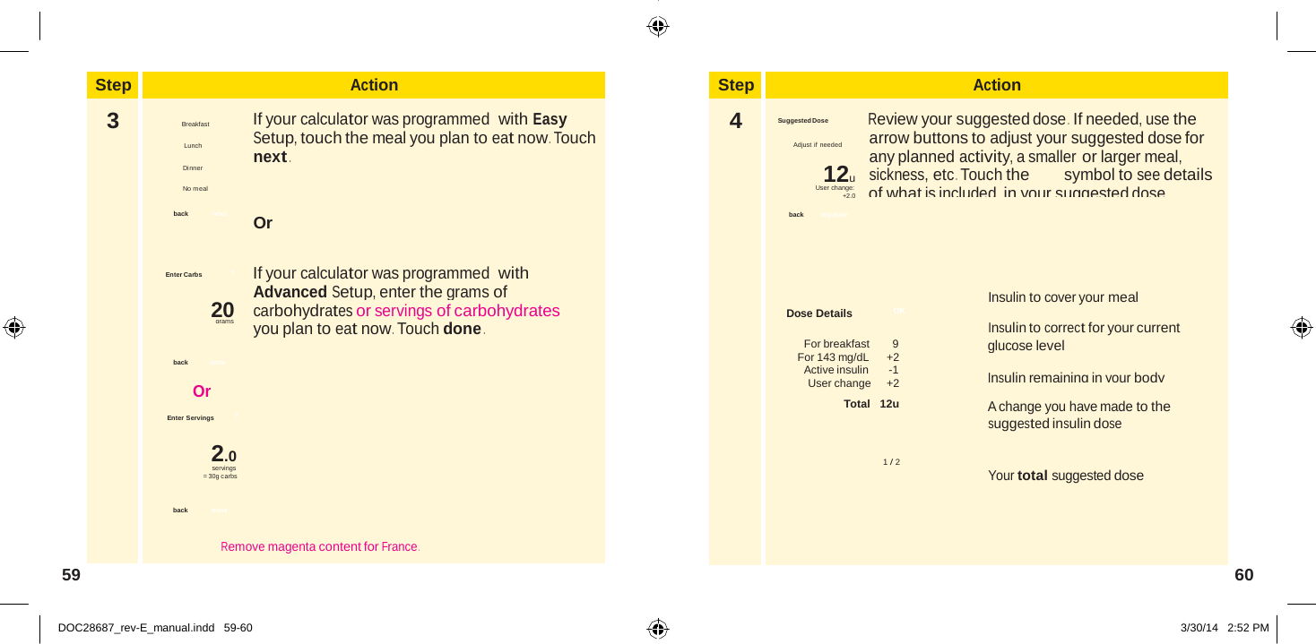  Step Action 3  Breakfast   If your calculator was programmed  with Easy Setup, touch the meal you plan to eat now . Touch next . Dinner  No meal  back  next Or   Enter Carbs ? If your calculator was programmed  with Advanced Setup, enter the grams of 20   carbohydrates or servings of carbohydrates grams you plan to eat now . Touch done .  back done  Or  Enter Servings ?  2.0 servings = 30g carbs  back   done  Remove magenta content for France .  Step Action 4  Suggested Dose Review your suggested dose .  If needed, use the arrow buttons to adjust your suggested dose for any planned activity, a smaller or larger meal, 12u    sickness, etc . Touch the symbol to see details User change:       of what is included in your suggested dose . +2.0  back   log dose     Insulin to cover your meal Dose Details  OK Insulin to correct for your current For breakfast   9 glucose level For 143 mg/dL     +2 Active insulin   -1 Insulin remaining in your body User change     +2 Total   12u A change you have made to the suggested insulin dose  1 / 2 Your total suggested dose       Lunch Adjust if needed                       59  60   DOC28687_rev-E_manual.indd   59-60 3/30/14   2:52 PM 