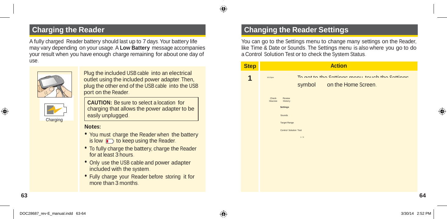  Step Action 1  Ends in 14 days  To get to the Settings menu, touch the Settings 10:23pm symbol on the Home Screen .  Check Review  Glucose         History  Settings  Sounds  Target Range  Control Solution  Test  1 / 3   Charging the Reader  A fully charged  Reader battery should last up to 7 days . Your battery life may vary depending on your usage .  A Low Battery message accompanies your result when you have enough charge remaining for about one day of use . Changing the Reader Settings  You can go to the Settings menu to change many settings on the Reader, like Time &amp; Date or Sounds . The Settings menu is also where you go to do a Control Solution Test or to check the System Status .          Charging Plug the included USB cable into an electrical outlet using the included power adapter . Then, plug the other end of the USB cable into the USB port on the Reader .  CAUTION: Be sure to select a location for charging that allows the power adapter to be easily unplugged .  Notes: • You must charge the Reader when the battery is low   to keep using the Reader . • To fully charge the battery, charge the Reader for at least 3 hours . • Only use the USB cable and power adapter included with the system . • Fully charge your Reader before  storing  it for more than 3 months .  63  64   DOC28687_rev-E_manual.indd   63-64 3/30/14   2:52 PM 