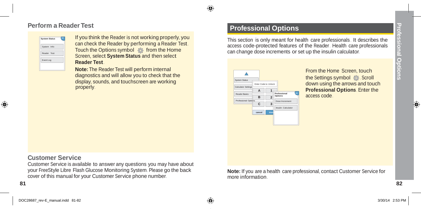  Professional Options    Perform a Reader Test Professional Options  System Status           OK  System Info Reader  Test Event Log If you think the Reader is not working properly, you can check the Reader by performing a Reader Test . Touch the Options symbol  from the Home Screen, select System Status and then select Reader Test . Note: The Reader Test will perform internal diagnostics and will allow you to check that the  This section is only meant for health care professionals .   It describes the access code-protected features of the Reader .   Health care professionals can change dose increments or set up the insulin calculator .   From the Home  Screen, touch the Settings symbol  .  Scroll display, sounds, and touchscreen are working properly . System Status  Calculator Settings Enter Code to Unlock down using the arrows and touch Professional Options .  Enter the A Reader Basics B Professional  Options C 1 Professional   OK 2  Options Dose Increment 3 Insulin Calculator  access code . cancel   done        Customer Service Customer Service is available to answer any questions you may have about your FreeStyle Libre Flash Glucose Monitoring System .  Please go the back cover of this manual for your Customer Service phone number . 81    Note: If you are a health care professional, contact Customer Service for more information . 82   DOC28687_rev-E_manual.indd   81-82 3/30/14   2:53 PM 