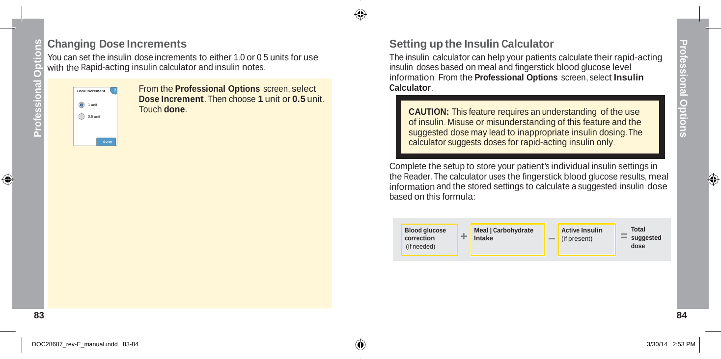  Professional Options Professional Options +    Changing Dose Increments You can set the insulin dose increments to either 1 .0 or 0 .5 units for use with the Rapid-acting insulin calculator and insulin notes . Setting up the Insulin Calculator The insulin calculator can help your patients calculate their rapid-acting insulin doses based on meal and fingerstick blood glucose level information .  From the Professional Options screen, select Insulin  Dose Increment       ?  1 unit  0.5 unit   done From the Professional Options screen, select Dose Increment . Then choose 1 unit or 0.5 unit . Touch done . Calculator .  CAUTION: This feature requires an understanding of the use of insulin .  Misuse or misunderstanding of this feature and the suggested dose may lead to inappropriate insulin dosing . The calculator suggests doses for rapid-acting insulin only .  Complete the setup to store your patient’s individual insulin settings in the Reader . The calculator uses the fingerstick blood glucose results, meal information and the stored settings to calculate a suggested insulin dose based on this formula:   Blood glucose correction (if needed) Meal | Carbohydrate Intake Active Insulin (if present) Total = suggested dose       83  84   DOC28687_rev-E_manual.indd   83-84 3/30/14   2:53 PM 