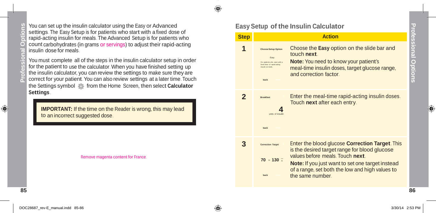  Step Action 1  Choose Setup Option  Choose the Easy option on the slide bar and touch next . Easy For patients who  star t with a  Note: You need to know your patient’s fixed dose of rapid-acting insulin at meals.  meal-time insulin doses, target glucose range, and correction factor . back  next 2 Breakfast  ? Enter the meal-time rapid-acting insulin doses . Touch next after each entry . 4 units of insulin   back  next 3  Correction  Target      ? Enter the blood glucose Correction Target . This is the desired target range for blood glucose mg  values before meals . Touch next . 70  to   130 dL  Note: If you just want to set one target instead of a range, set both the low and high values to back   next   the same number .  Professional Options Professional Options   You can set up the insulin calculator using the Easy or Advanced settings . The Easy Setup is for patients who start with a fixed dose of rapid-acting insulin for meals . The Advanced Setup is for patients who count carbohydrates (in grams or servings) to adjust their rapid-acting insulin dose for meals .  You must complete all of the steps in the insulin calculator setup in order for the patient to use the calculator . When you have finished setting up the insulin calculator, you can review the settings to make sure they are correct for your patient . You can also review settings at a later time . Touch the Settings symbol  from the Home  Screen, then select Calculator Settings . Easy Setup of the Insulin Calculator   IMPORTANT: If the time on the Reader is wrong, this may lead to an incorrect suggested dose .       Remove magenta content for France .     85  86   DOC28687_rev-E_manual.indd   85-86 3/30/14   2:53 PM 