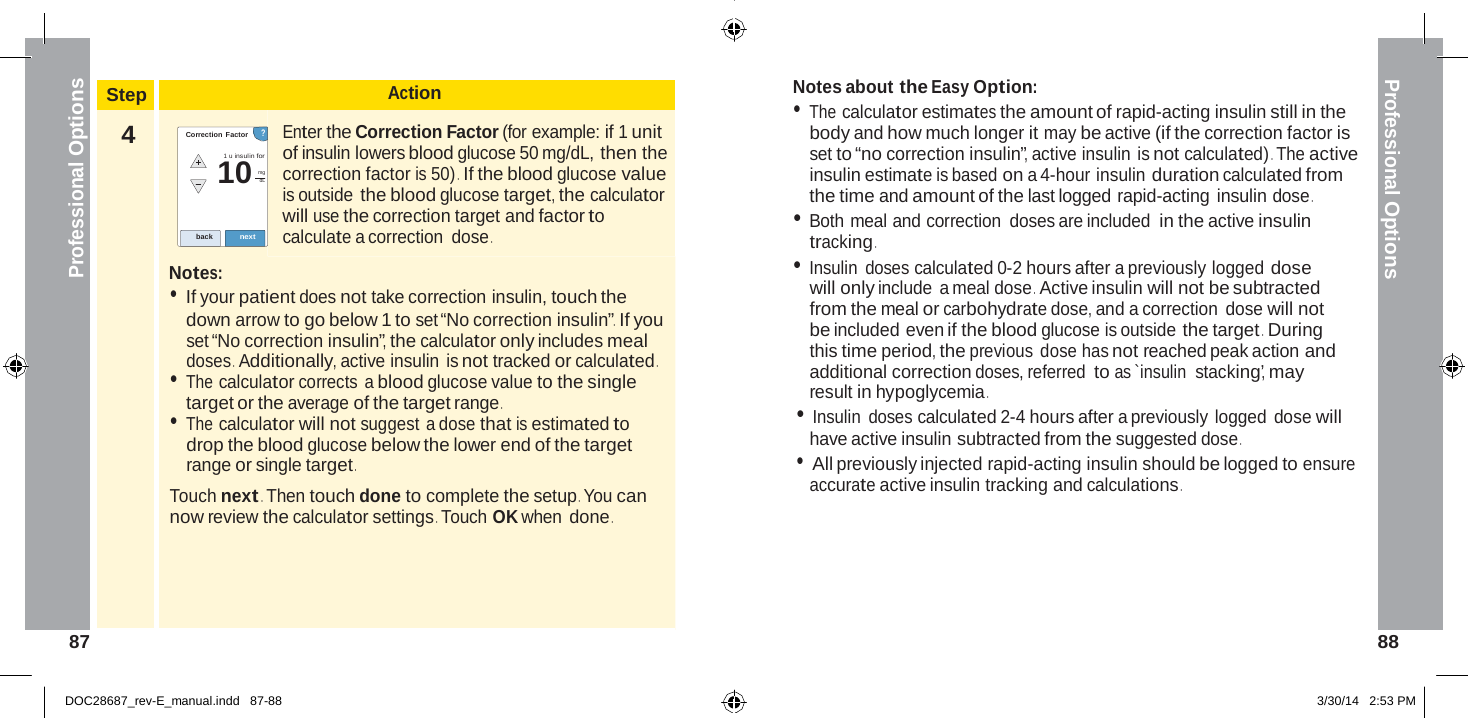  10 Professional Options Professional Options    Step Action Notes about the Easy Option: • The calculator estimates the amount of rapid-acting insulin still in the 4 Correction Factor      ? 1 u insulin for  mg dL   back next  Notes: Enter the Correction Factor (for example: if 1 unit of insulin lowers blood glucose 50 mg/dL, then the correction factor is 50) .  If the blood glucose value is outside the blood glucose target, the calculator will use the correction target and factor to calculate a correction dose . body and how much longer it may be active (if the correction factor is set to “no correction insulin”, active insulin is not calculated) . The active insulin estimate is based on a 4-hour insulin duration calculated from the time and amount of the last logged rapid-acting insulin dose . • Both meal and correction doses are included in the active insulin tracking . • Insulin doses calculated 0-2 hours after a previously logged dose • If your patient does not take correction insulin, touch the down arrow to go below 1 to set “No correction insulin” .  If you set “No correction insulin”, the calculator only includes meal doses .  Additionally, active insulin is not tracked or calculated . • The calculator corrects a blood glucose value to the single target or the average of the target range . • The calculator will not suggest a dose that is estimated to drop the blood glucose below the lower end of the target range or single target . Touch next . Then touch done to complete the setup . You can now review the calculator settings . Touch OK when done . will only include  a meal dose .  Active insulin will not be subtracted from the meal or carbohydrate dose, and a correction dose will not be included even if the blood glucose is outside the target .  During this time period, the previous dose has not reached peak action and additional correction doses, referred to as `insulin  stacking’, may result in hypoglycemia . • Insulin doses calculated 2-4 hours after a previously logged dose will have active insulin subtracted from the suggested dose . • All previously injected rapid-acting insulin should be logged to ensure accurate active insulin tracking and calculations .      87  88   DOC28687_rev-E_manual.indd   87-88 3/30/14   2:53 PM 