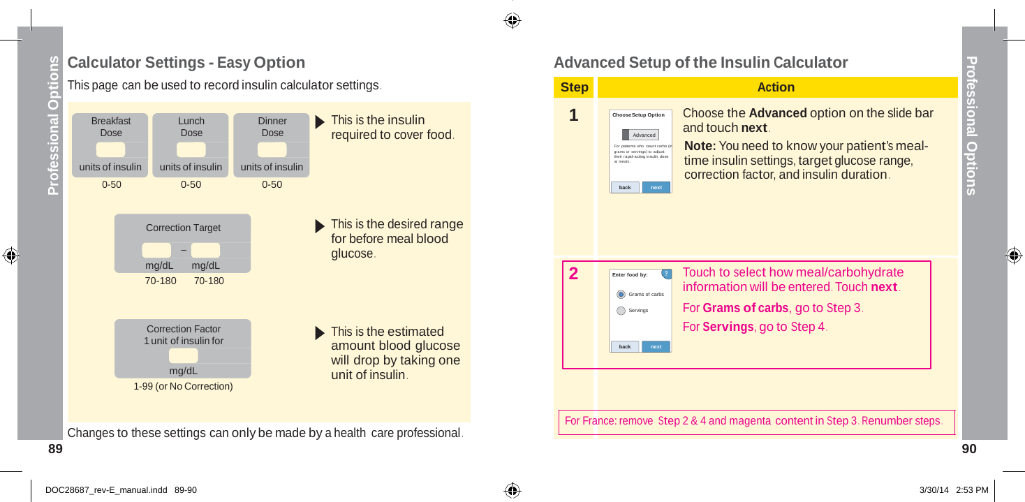  Professional Options Professional Options    Calculator Settings - Easy Option This page can be used to record insulin calculator settings . Advanced Setup of the Insulin Calculator  Step Action  Breakfast Dose   units of insulin  Lunch Dose   units of insulin  Dinner Dose   units of insulin  This is the insulin required to cover food .  1   Choose Setup Option  Advanced For patients who  count carbs (in gra ms or servings) to  adjust their rapid-acting insulin dose at meals.  Choose the Advanced option on the slide bar and touch next . Note: You need to know your patient’s meal- time insulin settings, target glucose range, correction factor, and insulin duration . 0-50 0-50 0-50 back next    Correction Target _  mg/dL   mg/dL 70-180 70-180   Correction Factor This is the desired range for before meal blood glucose .     This is the estimated    2   Enter food by: ?  Grams of carbs  Servings     Touch to select how meal/carbohydrate information will be entered . Touch next . For Grams of carbs, go to Step 3 . For Servings, go to Step 4 . 1 unit of insulin for  mg/dL 1-99 (or No Correction) amount blood glucose will drop by taking one unit of insulin .  back  next   Changes to these settings can only be made by a health care professional . For France: remove Step 2 &amp; 4 and magenta content in Step 3 .  Renumber steps . 89  90   DOC28687_rev-E_manual.indd   89-90 3/30/14   2:53 PM 