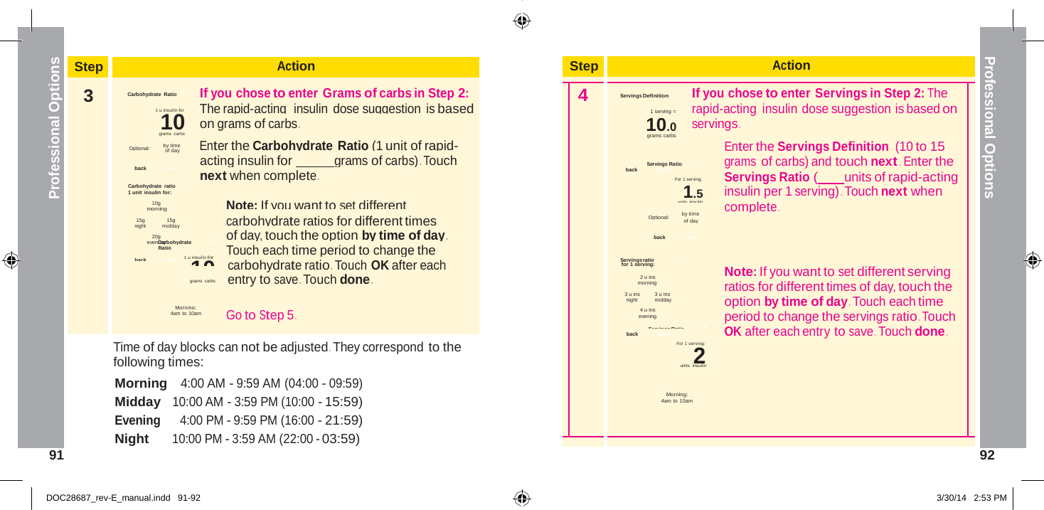  Step Action    4 Servings Definition   ? If you chose to enter Servings in Step 2: The 1 serving = rapid-acting insulin dose suggestion is based on 10.0 servings . grams carbs Enter the Servings Definition (10 to 15 Servings Ratio  ? grams of carbs) and touch next .  Enter the back  next For 1 serving:  Servings Ratio (  units of rapid-acting 1.5 insulin per 1 serving) . Touch next when units insulin complete . Optional:        by time of day  back next  Servings ratio  ? 2 u ins  Note: If you want to set different serving morning  ratios for different times of day, touch the 3 u ins   3 u ins night   midday   option by time of day . Touch each time 4 u ins evening  period to change the servings ratio . Touch Servings Ratio   OK back   done  OK after each entry to save . Touch done . For 1 serving: 2   Morning: 4am to 10am     Professional Options Professional Options   Step Action 3  Carbohydrate Ratio   ?          If you chose to enter Grams of carbs in Step 2: 1 u insulin for            The rapid-acting  insulin dose suggestion is based 10  on grams of carbs . grams carbs Optional:         by time  Enter the Carbohydrate Ratio (1 unit of rapid- of day acting insulin for   grams of carbs) . Touch back  next next when complete . Carbohydrate  ratio    ? 1 unit insulin for: 10g Note: If you want to set different morning 15g 15g carbohydrate ratios for different times night   midday 20g of day, touch the option by time of day . eveniCnagrbohydrate   OK Ratio  Touch each time period to change the back   done    1 u insulin for 10 carbohydrate ratio . Touch OK after each grams carbs         entry to save . Touch done .  Morning: 4am to 10am  Go to Step 5 . Time of day blocks can not be adjusted . They correspond to the following times: Morning   4:00 AM - 9:59 AM (04:00 - 09:59) Midday   10:00 AM - 3:59 PM (10:00 - 15:59) Evening     4:00 PM - 9:59 PM (16:00 - 21:59) Night      10:00 PM - 3:59 AM (22:00 - 03:59)                 for 1 serving:                        units  insulin 91  92   DOC28687_rev-E_manual.indd   91-92 3/30/14   2:53 PM 