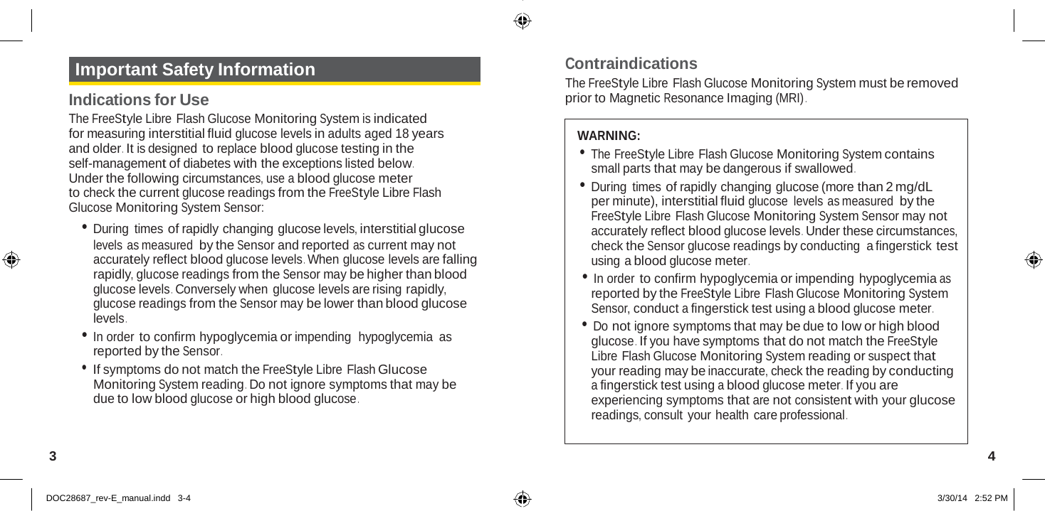   Important Safety Information  Indications for Use The FreeStyle Libre Flash Glucose Monitoring System is indicated for measuring interstitial fluid glucose levels in adults aged 18 years and older .  It is designed to replace blood glucose testing in the self-management of diabetes with the exceptions listed below . Under the following circumstances, use a blood glucose meter to check the current glucose readings from the FreeStyle Libre Flash Glucose Monitoring System Sensor: • During times of rapidly changing glucose levels, interstitial glucose levels as measured by the Sensor and reported as current may not accurately reflect blood glucose levels . When glucose levels are falling rapidly, glucose readings from the Sensor may be higher than blood glucose levels .  Conversely when glucose levels are rising rapidly, glucose readings from the Sensor may be lower than blood glucose levels . • In order to confirm hypoglycemia or impending  hypoglycemia as reported by the Sensor . • If symptoms do not match the FreeStyle Libre Flash Glucose Monitoring System reading .  Do not ignore symptoms that may be due to low blood glucose or high blood glucose . Contraindications The FreeStyle Libre Flash Glucose Monitoring System must be removed prior to Magnetic Resonance Imaging (MRI) .   WARNING: • The FreeStyle Libre Flash Glucose Monitoring System contains small parts that may be dangerous if swallowed . • During times of rapidly changing glucose (more than 2 mg/dL per minute), interstitial fluid glucose  levels as measured by the FreeStyle Libre Flash Glucose Monitoring System Sensor may not accurately reflect blood glucose levels .  Under these circumstances, check the Sensor glucose readings by conducting  a fingerstick test using a blood glucose meter . • In order to confirm hypoglycemia or impending hypoglycemia as reported by the FreeStyle Libre Flash Glucose Monitoring System Sensor, conduct a fingerstick test using a blood glucose meter . • Do not ignore symptoms that may be due to low or high blood glucose .  If you have symptoms that do not match the FreeStyle Libre Flash Glucose Monitoring System reading or suspect that your reading may be inaccurate, check the reading by conducting a fingerstick test using a blood glucose meter .  If you are experiencing symptoms that are not consistent with your glucose readings, consult your health care professional .   3  4   DOC28687_rev-E_manual.indd   3-4  3/30/14   2:52 PM 