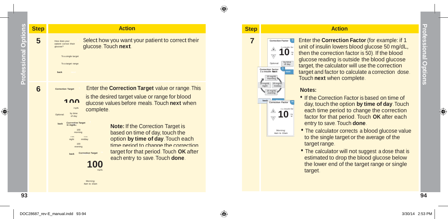  Step Action 5  How does your  ?       Select how you want your patient to correct their patient correct their glucose? glucose . Touch next .  To a single target  To a target range  back  next 6 Correction  Target       ?          Enter the Correction Target value or range . This 100  is the desired target value or range for blood glucose values before meals . Touch next when mg/dL            complete . Optional:         by time of day back      Correncetxiot n Target      ? in mg/dL:  Note: If the Correction Target is 100 morning  based on time of day, touch the 120   110 night   midday   option by time of day . Touch each 100   time period to change the correction evening back       Corrdeocntieon Target     OK   target for that period . Touch OK after each entry to save . Touch done . 100 mg/dL  Morning: 4am to 10am  10 10 Professional Options Professional Options   Step Action  7 Correction Factor     ? 1 u insulin  for mg dL  Enter the Correction Factor (for example: if 1 unit of insulin lowers blood glucose 50 mg/dL, then the correction factor is 50) .  If the blood glucose reading is outside the blood glucose Optional:  Correction factor by time of day ? target, the calculator will use the correction 1 u insulin fboarc: k  next 10 mg/dL morning target and factor to calculate a correction dose . Touch next when complete . 20 mg/dL night 20 mg/dL midday 15 mg/dL evening  back done Correction Factor    OK  1 u insulin for  mg dL   Morning: 4am to 10am Notes: • If the Correction Factor is based on time of day, touch the option by time of day . Touch each time period to change the correction factor for that period . Touch OK after each entry to save . Touch done . • The calculator corrects a blood glucose value to the single target or the average of the target range . • The calculator will not suggest a dose that is estimated to drop the blood glucose below the lower end of the target range or single target .    93  94   DOC28687_rev-E_manual.indd   93-94 3/30/14   2:53 PM 