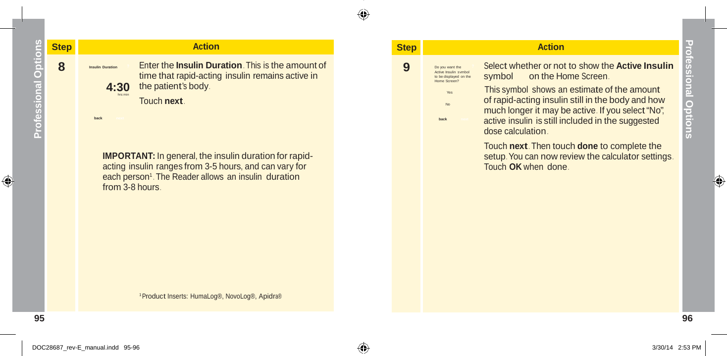 Step Action 9  Do you want the          ?          Select whether or not to show the Active Insulin Active Insulin symbol to be displayed on the   symbol on the Home Screen . Home Screen? Yes This symbol shows an estimate of the amount No   of rapid-acting insulin still in the body and how much longer it may be active .  If you select “No”, back   next  active insulin is still included in the suggested dose calculation . Touch next . Then touch done to complete the setup . You can now review the calculator settings . Touch OK when done .  Professional Options Professional Options   Step Action 8  Insulin Duration         ?          Enter the Insulin Duration . This is the amount of time that rapid-acting insulin remains active in 4:30  the patient’s body . hrs:min Touch next .  back  next    IMPORTANT: In general, the insulin duration for rapid- acting insulin ranges from 3-5 hours, and can vary for each person1 . The Reader allows an insulin duration from 3-8 hours .           1 Product Inserts: HumaLog®, NovoLog®, Apidra® 95  96   DOC28687_rev-E_manual.indd   95-96 3/30/14   2:53 PM 