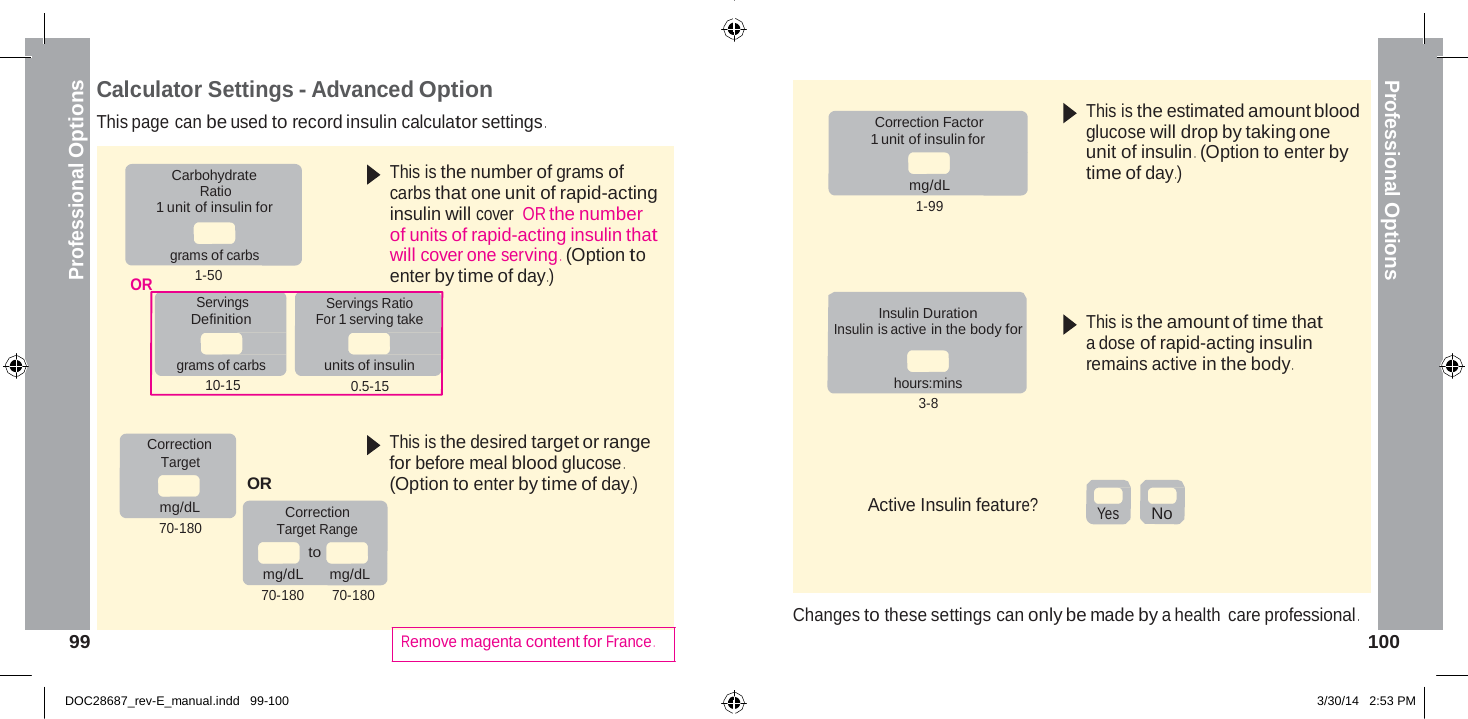  Professional Options Professional Options    Calculator Settings - Advanced Option This page can be used to record insulin calculator settings .   Correction Factor 1 unit of insulin for  This is the estimated amount blood glucose will drop by taking one unit of insulin .  (Option to enter by Carbohydrate Ratio 1 unit of insulin for   grams of carbs OR 1-50 Servings Definition  grams of carbs 10-15 This is the number of grams of carbs that one unit of rapid-acting insulin will cover  OR the number of units of rapid-acting insulin that will cover one serving .  (Option to enter by time of day .) Servings Ratio For 1 serving take  units of insulin 0.5-15  mg/dL 1-99     Insulin Duration Insulin is active in the body for   hours:mins 3-8 time of day .)       This is the amount of time that a dose of rapid-acting insulin remains active in the body .  Correction Target  mg/dL 70-180   OR Correction Target Range to This is the desired target or range for before meal blood glucose . (Option to enter by time of day .)    Active Insulin feature?     Yes No mg/dL  mg/dL 70-180 70-180  99    Remove magenta content for France .   Changes to these settings can only be made by a health care professional .    100   DOC28687_rev-E_manual.indd   99-100 3/30/14   2:53 PM 