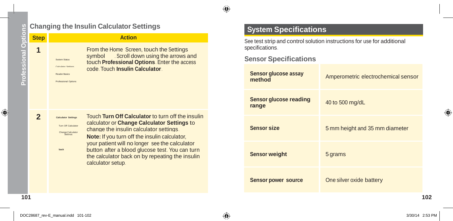  Step Action 1  From the Home  Screen, touch the Settings System Status  symbol  .  Scroll down using the arrows and touch Professional Options .  Enter the access Calculator Settings code . Touch Insulin Calculator . Reader Basics  Professional  Options 2  Calculator Settings  Touch Turn Off Calculator to turn off the insulin calculator or Change Calculator Settings to Turn Off Calculator change the insulin calculator settings . Change Calculator Settings Note: If you turn off the insulin calculator, your patient will no longer see the calculator back   button after a blood glucose test . You can turn the calculator back on by repeating the insulin calculator setup .  Professional Options  Changing the Insulin Calculator Settings  System Specifications  See test strip and control solution instructions for use for additional specifications .  Sensor Specifications  Sensor glucose assay method  Amperometric electrochemical sensor  Sensor glucose reading range  40 to 500 mg/dL  Sensor size  5 mm height and 35 mm diameter  Sensor weight  5 grams  Sensor power source  One silver oxide battery 101  102   DOC28687_rev-E_manual.indd   101-102 3/30/14   2:53 PM 