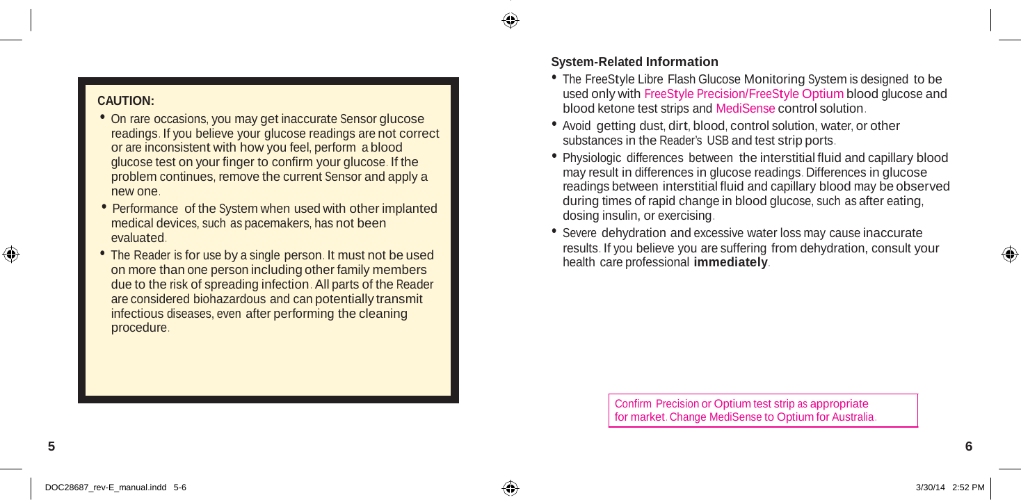      CAUTION: • On rare occasions, you may get inaccurate Sensor glucose readings .  If you believe your glucose readings are not correct or are inconsistent with how you feel, perform  a blood glucose test on your finger to confirm your glucose .  If the problem continues, remove the current Sensor and apply a new one . • Performance of the System when used with other implanted medical devices, such as pacemakers, has not been evaluated . • The Reader is for use by a single person .  It must not be used on more than one person including other family members due to the risk of spreading infection .  All parts of the Reader are considered biohazardous and can potentially transmit infectious diseases, even after performing the cleaning procedure . System-Related Information • The FreeStyle Libre Flash Glucose Monitoring System is designed to be used only with FreeStyle Precision/FreeStyle Optium blood glucose and blood ketone test strips and MediSense control solution . • Avoid getting dust, dirt, blood, control solution, water, or other substances in the Reader’s  USB and test strip ports . • Physiologic differences between the interstitial fluid and capillary blood may result in differences in glucose readings .  Differences in glucose readings between interstitial fluid and capillary blood may be observed during times of rapid change in blood glucose, such as after eating, dosing insulin, or exercising . • Severe dehydration and excessive water loss may cause inaccurate results .  If you believe you are suffering from dehydration, consult your health care professional immediately .     Confirm Precision or Optium test strip as appropriate for market .  Change MediSense to Optium for Australia .  5  6   DOC28687_rev-E_manual.indd   5-6  3/30/14   2:52 PM 