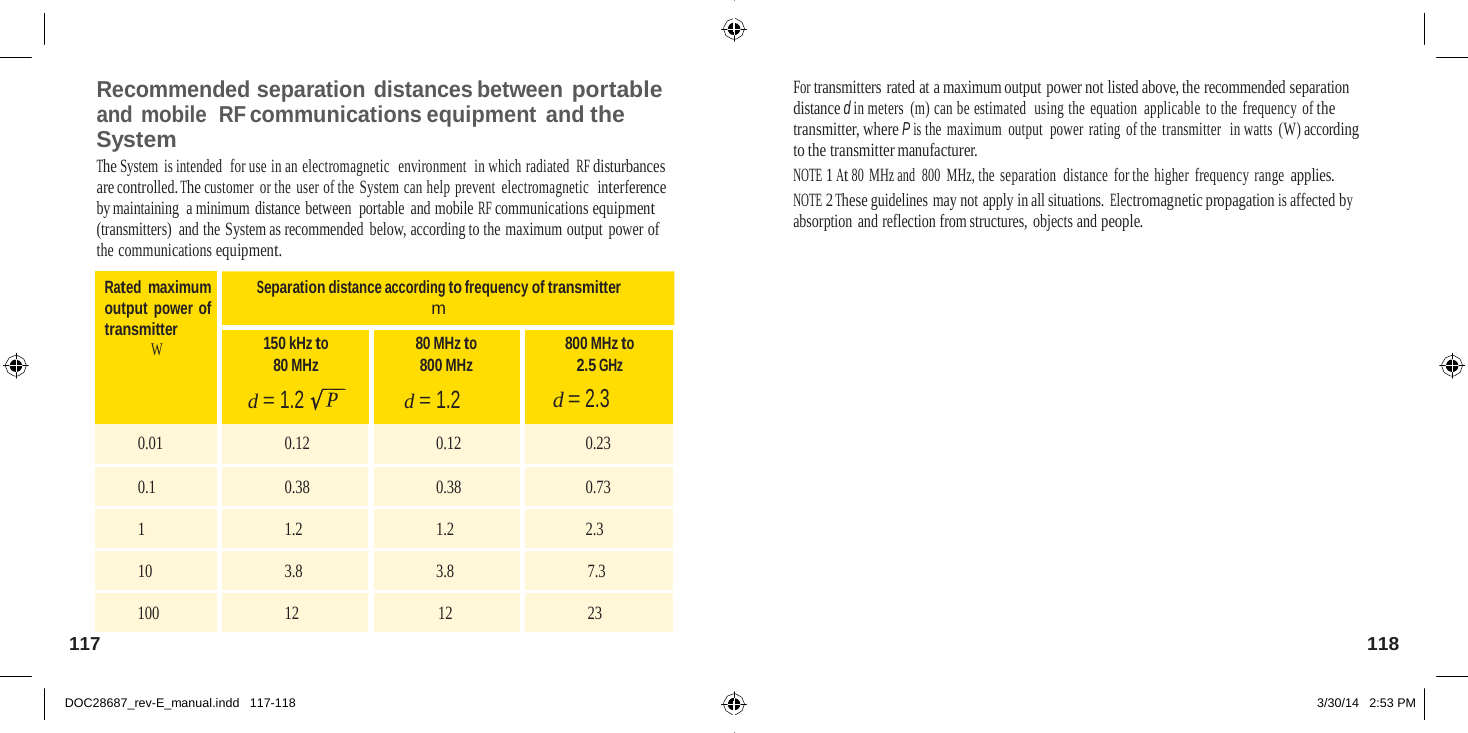   Recommended separation distances between portable and mobile  RF communications equipment and the System The System is intended  for use in an electromagnetic  environment  in which radiated RF disturbances are controlled. The customer or the user of the System can help prevent  electromagnetic  interference by maintaining  a minimum distance between  portable and mobile RF communications equipment (transmitters) and the System as recommended below, according to the maximum output  power of the communications equipment. For transmitters rated at a maximum output power not listed above, the recommended separation distance d in meters (m) can be estimated  using the equation applicable  to the  frequency of the transmitter, where P is the maximum output  power rating of the transmitter  in watts (W) according to the transmitter manufacturer. NOTE 1 At 80 MHz and  800  MHz, the separation  distance  for the higher  frequency range applies. NOTE 2 These guidelines may not apply in all situations. Electromagnetic propagation is affected by absorption and reflection from structures, objects and people.  Rated maximum output power of transmitter W Separation distance according to frequency of transmitter m 150 kHz to 80 MHz  d = 1.2 80 MHz to 800 MHz d = 1.2 800 MHz to 2.5 GHz d = 2.3 0.01 0.12 0.12 0.23 0.1 0.38 0.38 0.73 1 1.2 1.2 2.3 10 3.8 3.8 7.3 100 12 12 23 117  118   DOC28687_rev-E_manual.indd   117-118 3/30/14   2:53 PM 