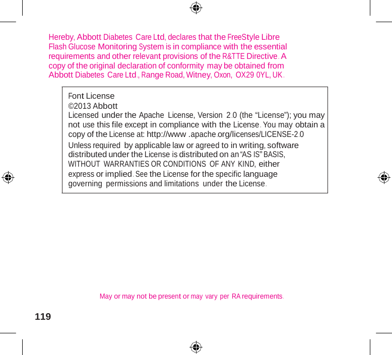            Hereby, Abbott Diabetes  Care Ltd, declares that the FreeStyle Libre Flash Glucose Monitoring System is in compliance with the essential requirements and other relevant provisions of the R&amp;TTE Directive .  A copy of the original declaration of conformity may be obtained from Abbott Diabetes  Care Ltd ., Range Road, Witney, Oxon, OX29 0YL, UK .  Font License ©2013 Abbott Licensed under the Apache License, Version 2 .0 (the “License”); you may not use this file except in compliance with the License . You may obtain a copy of the License at: http://www .apache .org/licenses/LICENSE-2 .0 Unless required by applicable law or agreed to in writing, software distributed under the License is distributed on an “AS IS” BASIS, WITHOUT  WARRANTIES OR CONDITIONS OF ANY KIND, either express or implied .  See the License for the specific language governing permissions and limitations under the License .           May or may not be present or may  vary  per  RA requirements .  119 