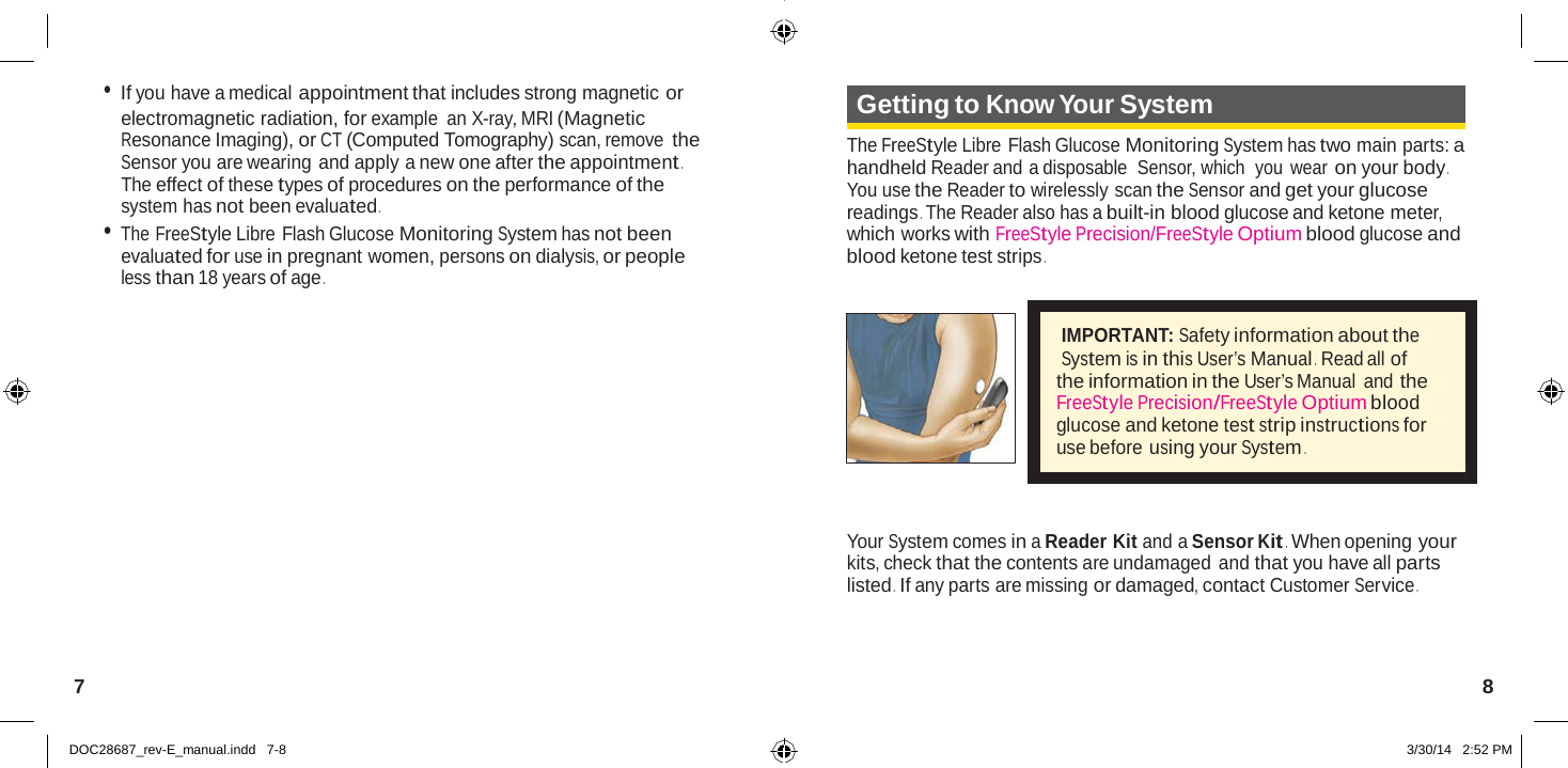   • If you have a medical appointment that includes strong magnetic or electromagnetic radiation, for example an X-ray, MRI (Magnetic Resonance Imaging), or CT (Computed Tomography) scan, remove the Sensor you are wearing and apply a new one after the appointment . The effect of these types of procedures on the performance of the system has not been evaluated . • The FreeStyle Libre Flash Glucose Monitoring System has not been evaluated for use in pregnant women, persons on dialysis, or people less than 18 years of age .  Getting to Know Your System  The FreeStyle Libre Flash Glucose Monitoring System has two main parts: a handheld Reader and a disposable  Sensor, which  you  wear on your body . You use the Reader to wirelessly scan the Sensor and get your glucose readings . The Reader also has a built-in blood glucose and ketone meter, which works with FreeStyle Precision/FreeStyle Optium blood glucose and blood ketone test strips .  IMPORTANT: Safety information about the System is in this User’s Manual .  Read all of the information in the User’s Manual  and the FreeStyle Precision/FreeStyle Optium blood glucose and ketone test strip instructions for use before using your System .    Your System comes in a Reader Kit and a Sensor Kit . When opening your kits, check that the contents are undamaged and that you have all parts listed .  If any parts are missing or damaged, contact Customer Service .    7  8   DOC28687_rev-E_manual.indd   7-8  3/30/14   2:52 PM 