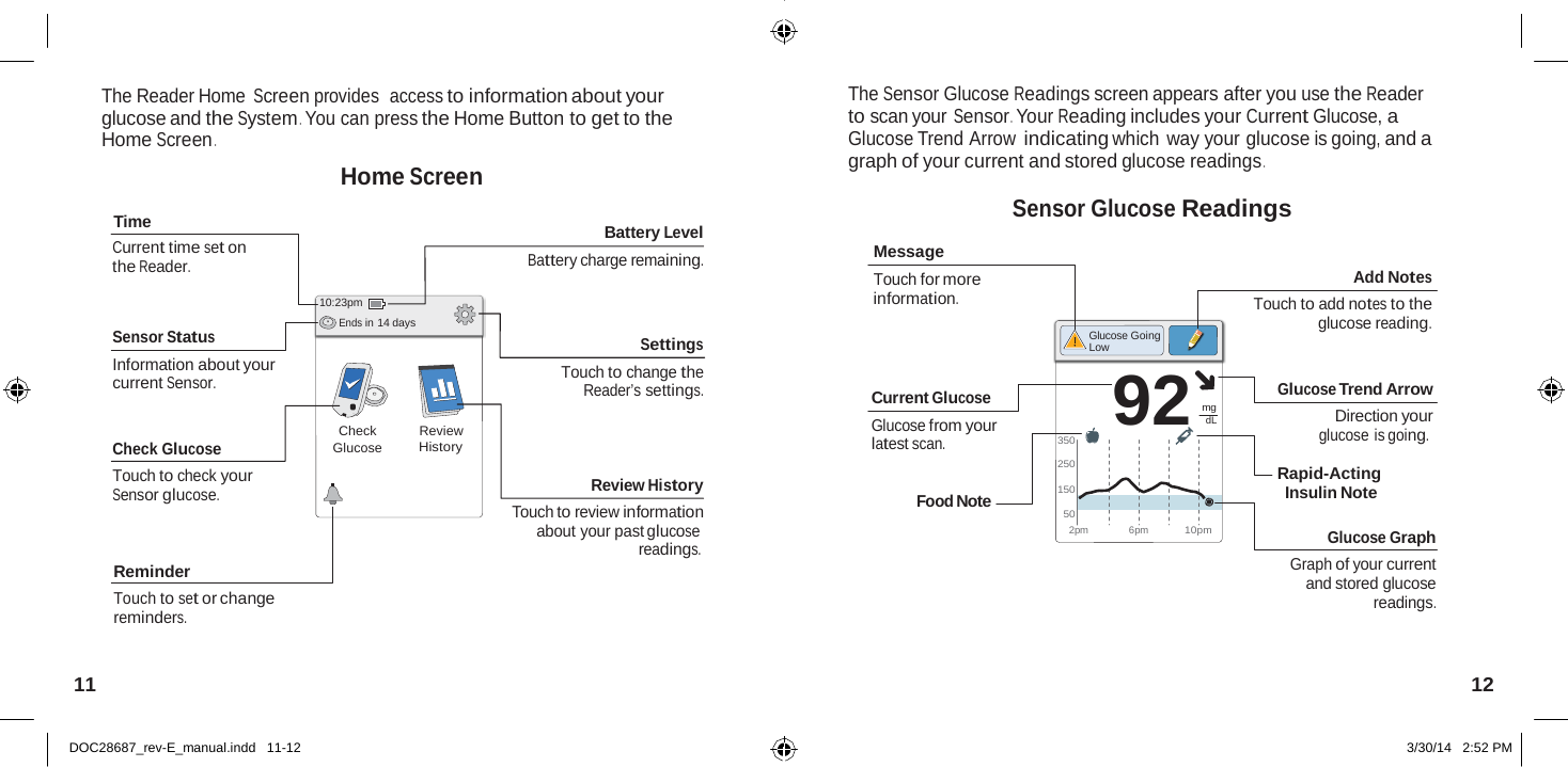  92  The Reader Home Screen provides  access to information about your glucose and the System . You can press the Home Button to get to the Home Screen .  Home Screen The Sensor Glucose Readings screen appears after you use the Reader to scan your Sensor . Your Reading includes your Current Glucose, a Glucose Trend Arrow indicating which way your glucose is going, and a graph of your current and stored glucose readings .  Sensor Glucose Readings Time Current time set on the Reader.   Sensor Status Information about your current Sensor.   Check Glucose Touch to check your Sensor glucose.     10:23pm Ends in 14 days     Check Glucose          Review History Battery Level Battery charge remaining.    Settings Touch to change the Reader’s settings.    Review History Touch to review information  Message Touch for more information.     Current Glucose Glucose from your latest scan.   Food Note           350  250  150  50      Glucose Going Low   mg dL   Add Notes Touch to add notes to the glucose reading.   Glucose Trend Arrow Direction your glucose is going.  Rapid-Acting Insulin Note   Reminder Touch to set or change reminders. about your past glucose readings. 2pm   6pm  10pm Glucose Graph Graph of your current and stored glucose readings.   11  12   DOC28687_rev-E_manual.indd   11-12 3/30/14   2:52 PM 