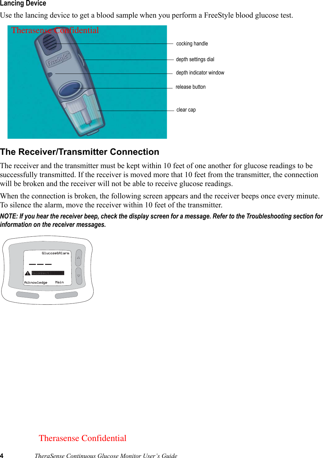 4TheraSense Continuous Glucose Monitor User’s GuideLancing DeviceUse the lancing device to get a blood sample when you perform a FreeStyle blood glucose test.The Receiver/Transmitter ConnectionThe receiver and the transmitter must be kept within 10 feet of one another for glucose readings to be successfully transmitted. If the receiver is moved more that 10 feet from the transmitter, the connection will be broken and the receiver will not be able to receive glucose readings. When the connection is broken, the following screen appears and the receiver beeps once every minute. To silence the alarm, move the receiver within 10 feet of the transmitter. NOTE: If you hear the receiver beep, check the display screen for a message. Refer to the Troubleshooting section for information on the receiver messages.  cocking handledepth settings dialdepth indicator windowrelease buttonclear capGlucose&amp;AlarmMainAcknowledgeReconnect        Therasense ConfidentialTherasense Confidential