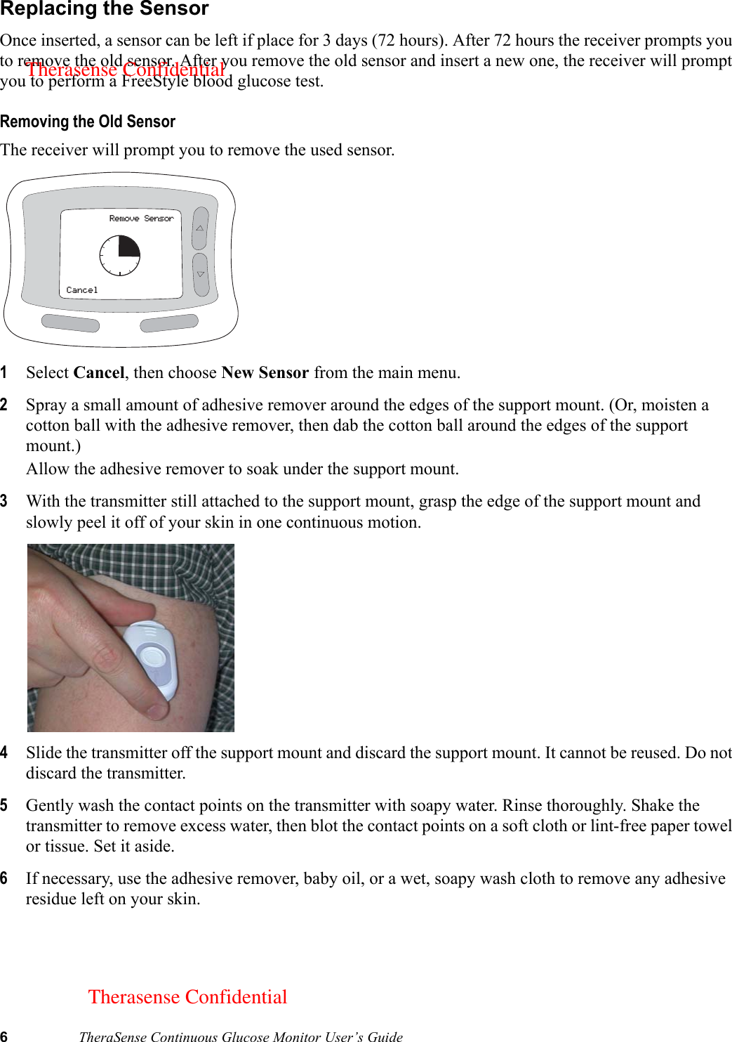 6TheraSense Continuous Glucose Monitor User’s GuideReplacing the SensorOnce inserted, a sensor can be left if place for 3 days (72 hours). After 72 hours the receiver prompts you to remove the old sensor. After you remove the old sensor and insert a new one, the receiver will prompt you to perform a FreeStyle blood glucose test.Removing the Old SensorThe receiver will prompt you to remove the used sensor. 1Select Cancel, then choose New Sensor from the main menu.2Spray a small amount of adhesive remover around the edges of the support mount. (Or, moisten a cotton ball with the adhesive remover, then dab the cotton ball around the edges of the support mount.) Allow the adhesive remover to soak under the support mount.3With the transmitter still attached to the support mount, grasp the edge of the support mount and slowly peel it off of your skin in one continuous motion. 4Slide the transmitter off the support mount and discard the support mount. It cannot be reused. Do not discard the transmitter.5Gently wash the contact points on the transmitter with soapy water. Rinse thoroughly. Shake the transmitter to remove excess water, then blot the contact points on a soft cloth or lint-free paper towel or tissue. Set it aside. 6If necessary, use the adhesive remover, baby oil, or a wet, soapy wash cloth to remove any adhesive residue left on your skin.Remove SensorCancelTherasense ConfidentialTherasense Confidential