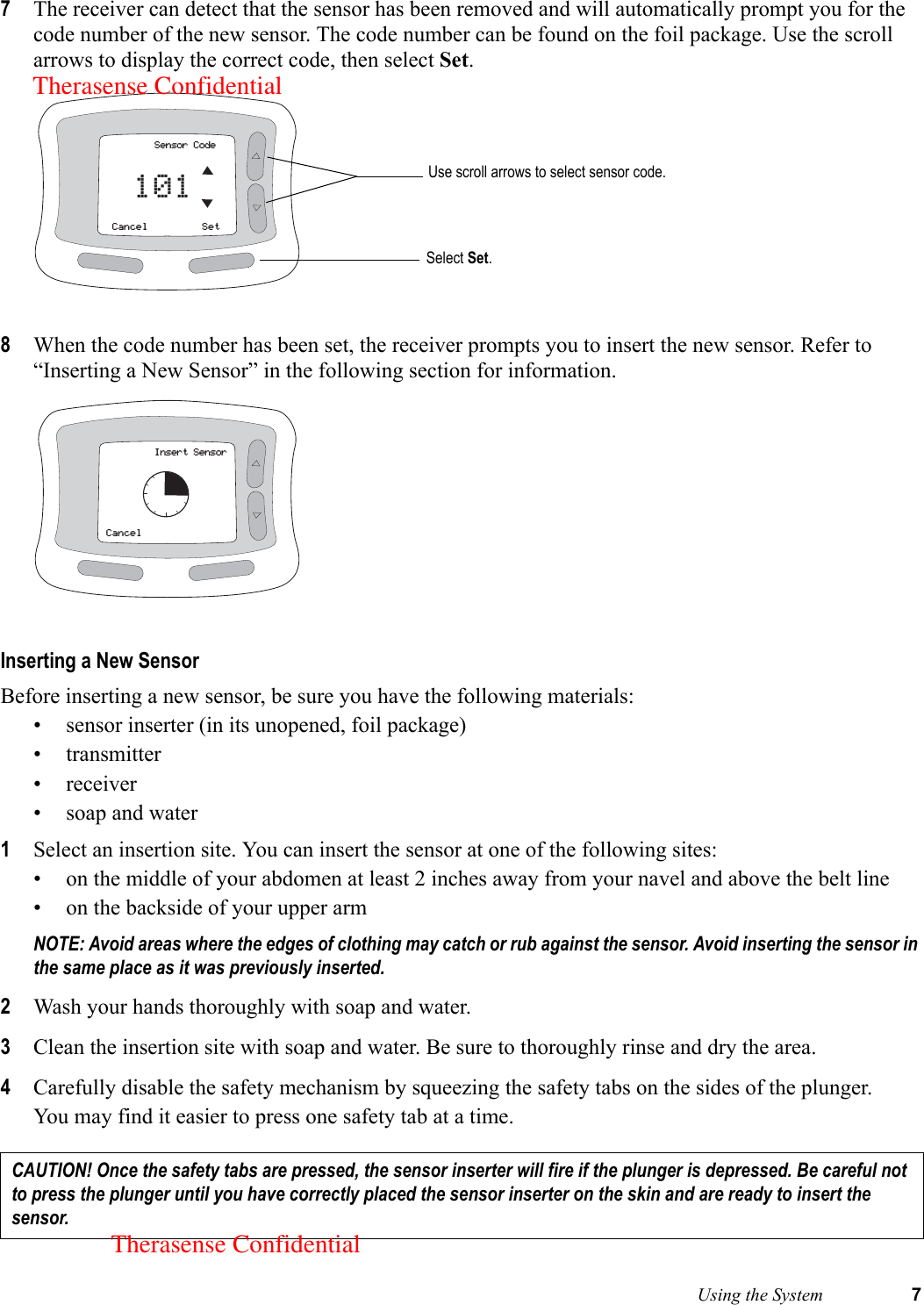  Using the System 77The receiver can detect that the sensor has been removed and will automatically prompt you for the code number of the new sensor. The code number can be found on the foil package. Use the scroll arrows to display the correct code, then select Set. 8When the code number has been set, the receiver prompts you to insert the new sensor. Refer to “Inserting a New Sensor” in the following section for information. Inserting a New SensorBefore inserting a new sensor, be sure you have the following materials: • sensor inserter (in its unopened, foil package)• transmitter• receiver• soap and water1Select an insertion site. You can insert the sensor at one of the following sites:• on the middle of your abdomen at least 2 inches away from your navel and above the belt line• on the backside of your upper armNOTE: Avoid areas where the edges of clothing may catch or rub against the sensor. Avoid inserting the sensor in the same place as it was previously inserted. 2Wash your hands thoroughly with soap and water.3Clean the insertion site with soap and water. Be sure to thoroughly rinse and dry the area.4Carefully disable the safety mechanism by squeezing the safety tabs on the sides of the plunger. You may find it easier to press one safety tab at a time.CAUTION! Once the safety tabs are pressed, the sensor inserter will fire if the plunger is depressed. Be careful not to press the plunger until you have correctly placed the sensor inserter on the skin and are ready to insert the sensor.Sensor CodeCancel Set101 Use scroll arrows to select sensor code.Select Set.Insert SensorCancelTherasense ConfidentialTherasense Confidential