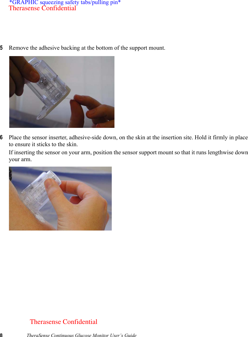 8TheraSense Continuous Glucose Monitor User’s Guide5Remove the adhesive backing at the bottom of the support mount. 6Place the sensor inserter, adhesive-side down, on the skin at the insertion site. Hold it firmly in place to ensure it sticks to the skin.If inserting the sensor on your arm, position the sensor support mount so that it runs lengthwise down your arm. *GRAPHIC squeezing safety tabs/pulling pin*Therasense ConfidentialTherasense Confidential