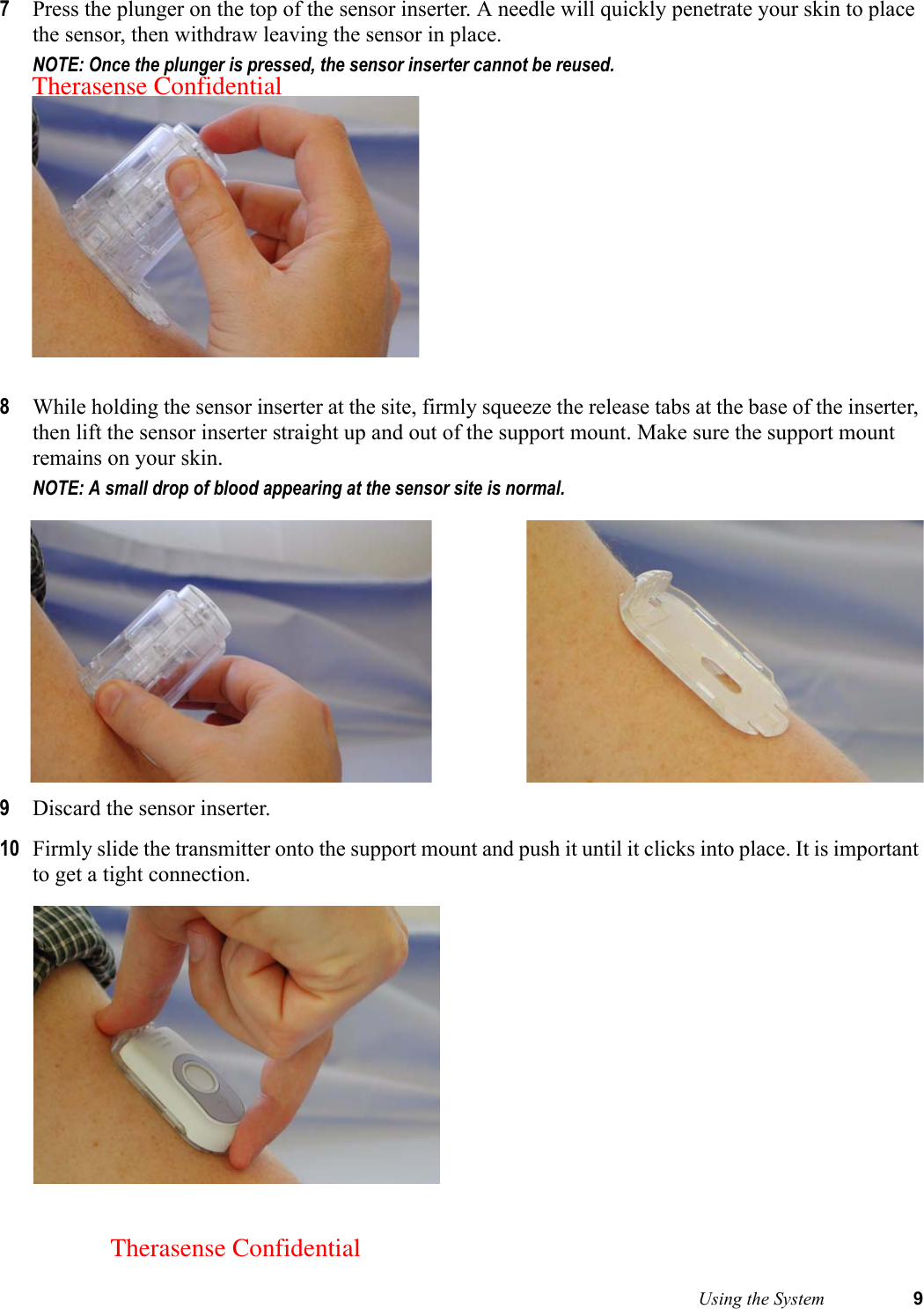  Using the System 97Press the plunger on the top of the sensor inserter. A needle will quickly penetrate your skin to place the sensor, then withdraw leaving the sensor in place. NOTE: Once the plunger is pressed, the sensor inserter cannot be reused. 8While holding the sensor inserter at the site, firmly squeeze the release tabs at the base of the inserter, then lift the sensor inserter straight up and out of the support mount. Make sure the support mount remains on your skin. NOTE: A small drop of blood appearing at the sensor site is normal. 9Discard the sensor inserter.10 Firmly slide the transmitter onto the support mount and push it until it clicks into place. It is important to get a tight connection. Therasense ConfidentialTherasense Confidential