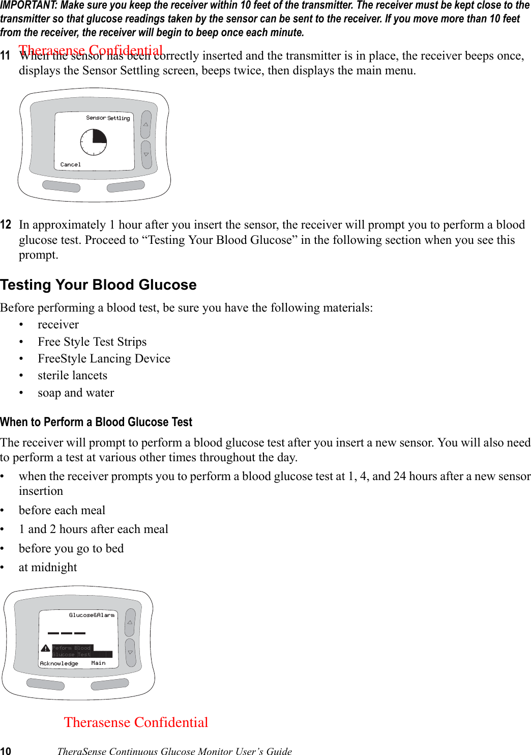 10 TheraSense Continuous Glucose Monitor User’s GuideIMPORTANT: Make sure you keep the receiver within 10 feet of the transmitter. The receiver must be kept close to the transmitter so that glucose readings taken by the sensor can be sent to the receiver. If you move more than 10 feet from the receiver, the receiver will begin to beep once each minute.11 When the sensor has been correctly inserted and the transmitter is in place, the receiver beeps once, displays the Sensor Settling screen, beeps twice, then displays the main menu. 12 In approximately 1 hour after you insert the sensor, the receiver will prompt you to perform a blood glucose test. Proceed to “Testing Your Blood Glucose” in the following section when you see this prompt. Testing Your Blood GlucoseBefore performing a blood test, be sure you have the following materials: • receiver• Free Style Test Strips• FreeStyle Lancing Device• sterile lancets• soap and waterWhen to Perform a Blood Glucose TestThe receiver will prompt to perform a blood glucose test after you insert a new sensor. You will also need to perform a test at various other times throughout the day.• when the receiver prompts you to perform a blood glucose test at 1, 4, and 24 hours after a new sensor insertion• before each meal• 1 and 2 hours after each meal• before you go to bed• at midnight  SensorCancelSettlingGlucose&amp;AlarmMainAcknowledgePeform Blood Glucose Test       Therasense ConfidentialTherasense Confidential