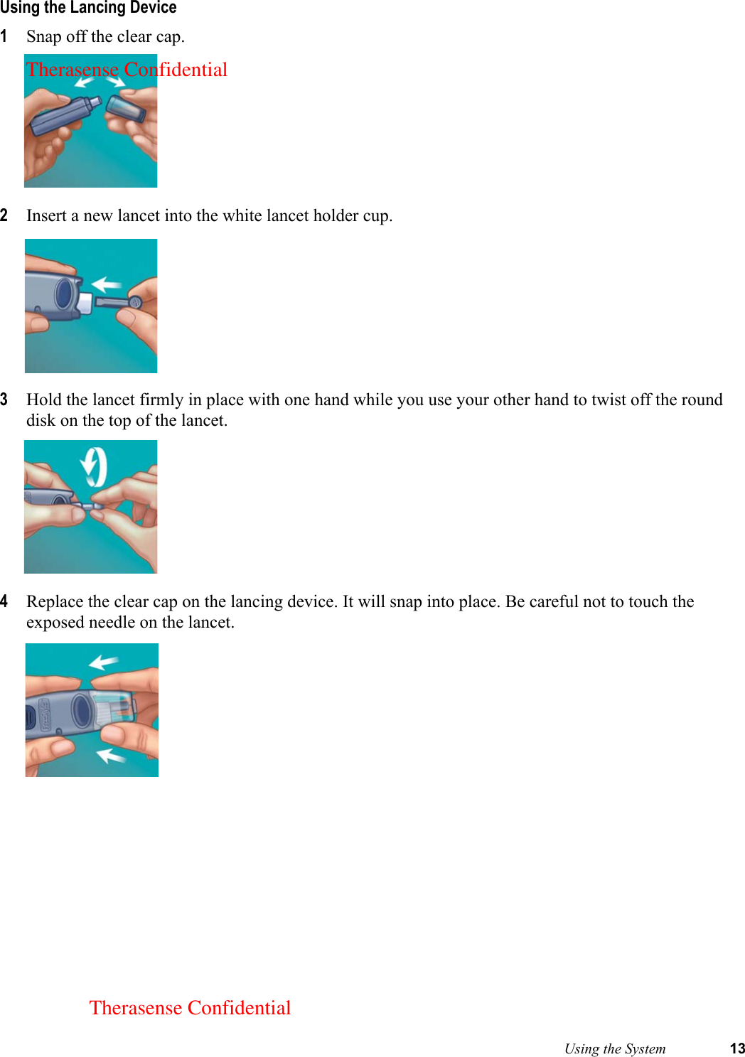  Using the System 13Using the Lancing Device1Snap off the clear cap.2Insert a new lancet into the white lancet holder cup.3Hold the lancet firmly in place with one hand while you use your other hand to twist off the round disk on the top of the lancet. 4Replace the clear cap on the lancing device. It will snap into place. Be careful not to touch the exposed needle on the lancet. Therasense ConfidentialTherasense Confidential