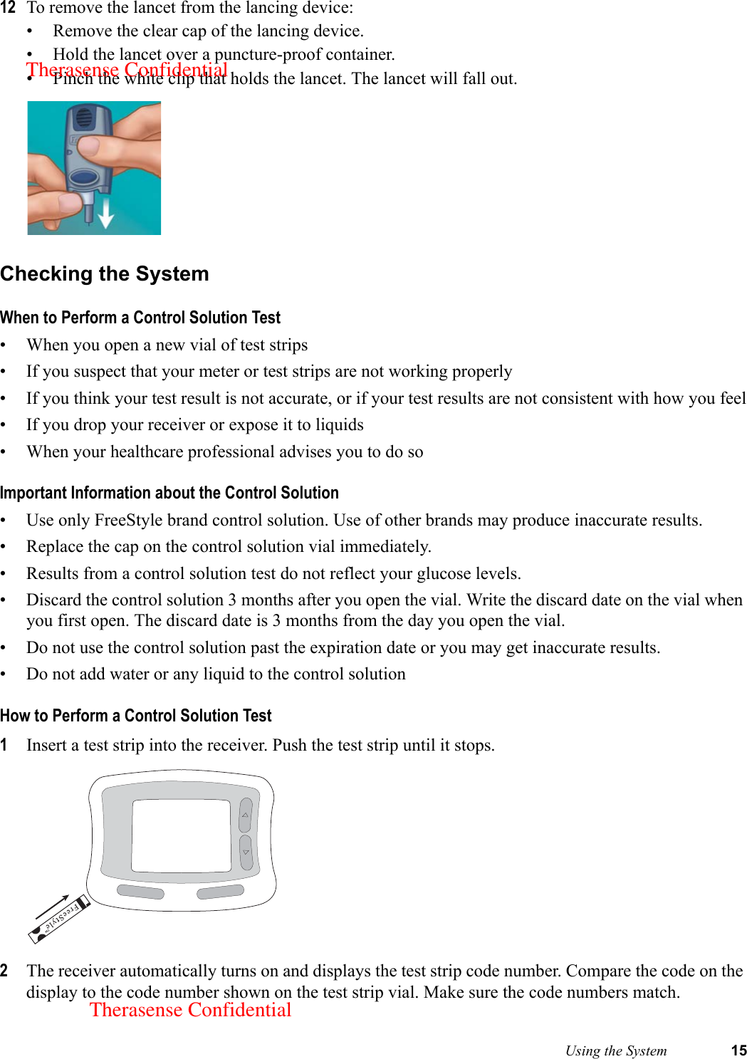  Using the System 1512 To remove the lancet from the lancing device:• Remove the clear cap of the lancing device.• Hold the lancet over a puncture-proof container.• Pinch the white clip that holds the lancet. The lancet will fall out. Checking the SystemWhen to Perform a Control Solution Test• When you open a new vial of test strips• If you suspect that your meter or test strips are not working properly• If you think your test result is not accurate, or if your test results are not consistent with how you feel• If you drop your receiver or expose it to liquids• When your healthcare professional advises you to do soImportant Information about the Control Solution• Use only FreeStyle brand control solution. Use of other brands may produce inaccurate results.• Replace the cap on the control solution vial immediately.• Results from a control solution test do not reflect your glucose levels.• Discard the control solution 3 months after you open the vial. Write the discard date on the vial when you first open. The discard date is 3 months from the day you open the vial.• Do not use the control solution past the expiration date or you may get inaccurate results.• Do not add water or any liquid to the control solutionHow to Perform a Control Solution Test1Insert a test strip into the receiver. Push the test strip until it stops. 2The receiver automatically turns on and displays the test strip code number. Compare the code on the display to the code number shown on the test strip vial. Make sure the code numbers match. Therasense ConfidentialTherasense Confidential