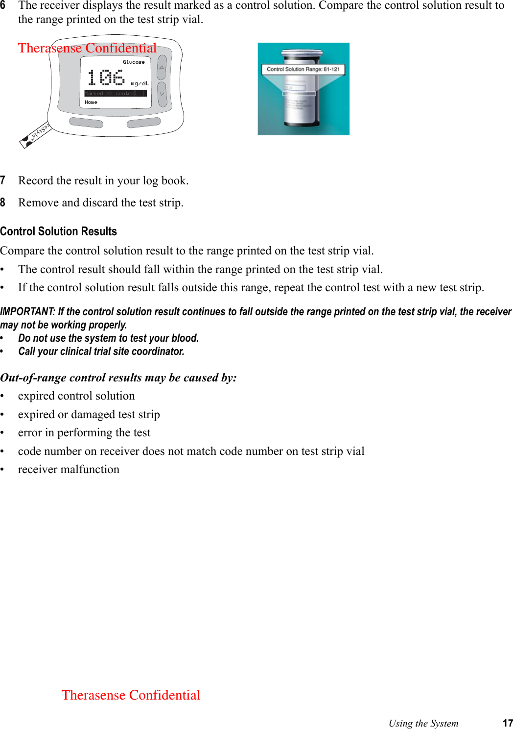  Using the System 176The receiver displays the result marked as a control solution. Compare the control solution result to the range printed on the test strip vial. 7Record the result in your log book.8Remove and discard the test strip. Control Solution ResultsCompare the control solution result to the range printed on the test strip vial. • The control result should fall within the range printed on the test strip vial. • If the control solution result falls outside this range, repeat the control test with a new test strip.IMPORTANT: If the control solution result continues to fall outside the range printed on the test strip vial, the receiver may not be working properly. • Do not use the system to test your blood.• Call your clinical trial site coordinator.Out-of-range control results may be caused by:• expired control solution• expired or damaged test strip• error in performing the test• code number on receiver does not match code number on test strip vial• receiver malfunctionGlucose106mg/dLHomeMarked as control   Therasense ConfidentialTherasense Confidential