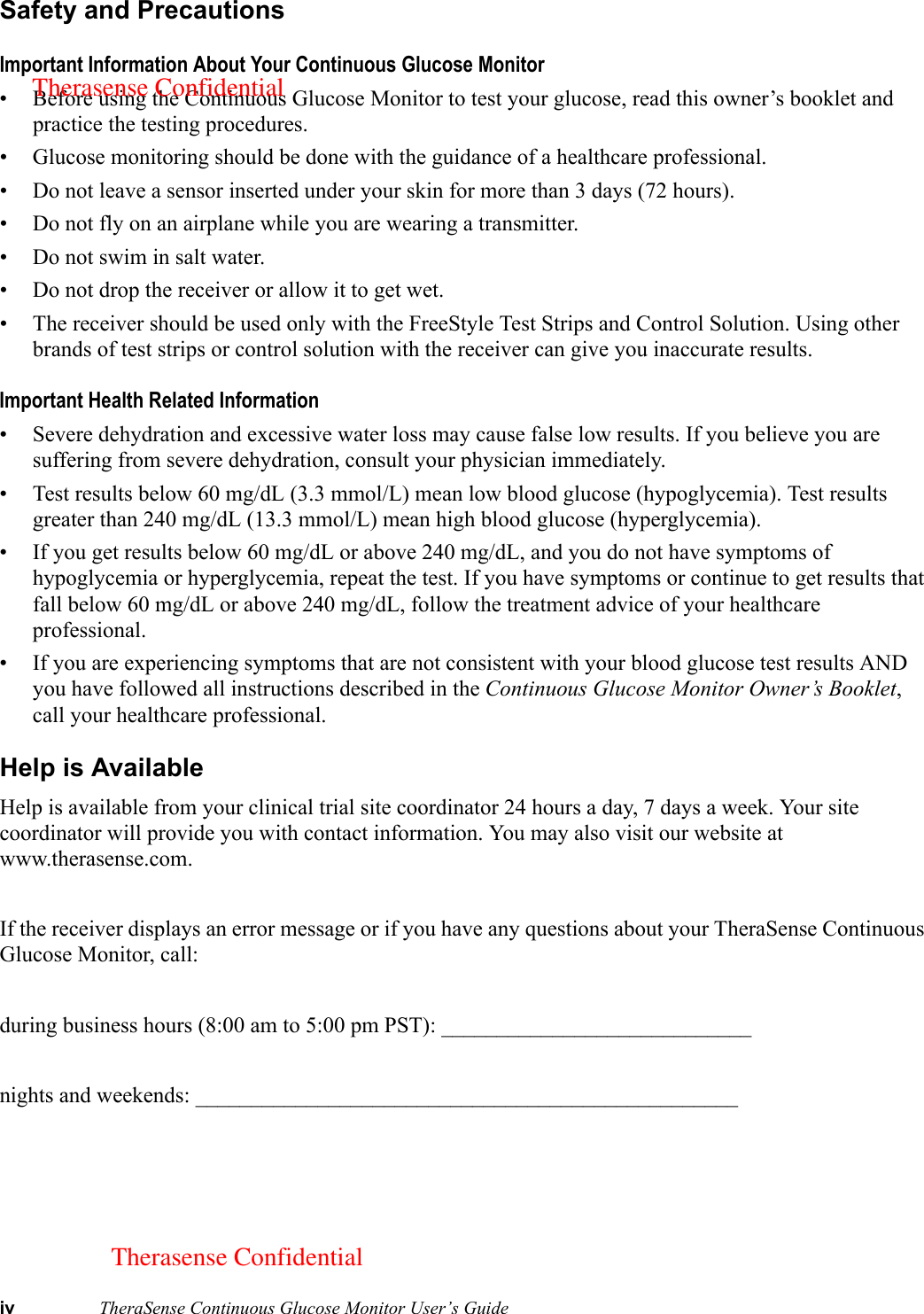 iv TheraSense Continuous Glucose Monitor User’s GuideSafety and PrecautionsImportant Information About Your Continuous Glucose Monitor• Before using the Continuous Glucose Monitor to test your glucose, read this owner’s booklet and practice the testing procedures.• Glucose monitoring should be done with the guidance of a healthcare professional.• Do not leave a sensor inserted under your skin for more than 3 days (72 hours).• Do not fly on an airplane while you are wearing a transmitter.• Do not swim in salt water.• Do not drop the receiver or allow it to get wet.• The receiver should be used only with the FreeStyle Test Strips and Control Solution. Using other brands of test strips or control solution with the receiver can give you inaccurate results. Important Health Related Information• Severe dehydration and excessive water loss may cause false low results. If you believe you are suffering from severe dehydration, consult your physician immediately.• Test results below 60 mg/dL (3.3 mmol/L) mean low blood glucose (hypoglycemia). Test results greater than 240 mg/dL (13.3 mmol/L) mean high blood glucose (hyperglycemia).• If you get results below 60 mg/dL or above 240 mg/dL, and you do not have symptoms of hypoglycemia or hyperglycemia, repeat the test. If you have symptoms or continue to get results that fall below 60 mg/dL or above 240 mg/dL, follow the treatment advice of your healthcare professional.• If you are experiencing symptoms that are not consistent with your blood glucose test results AND you have followed all instructions described in the Continuous Glucose Monitor Owner’s Booklet, call your healthcare professional.Help is AvailableHelp is available from your clinical trial site coordinator 24 hours a day, 7 days a week. Your site coordinator will provide you with contact information. You may also visit our website at www.therasense.com.If the receiver displays an error message or if you have any questions about your TheraSense Continuous Glucose Monitor, call:during business hours (8:00 am to 5:00 pm PST): ____________________________nights and weekends: _________________________________________________Therasense ConfidentialTherasense Confidential