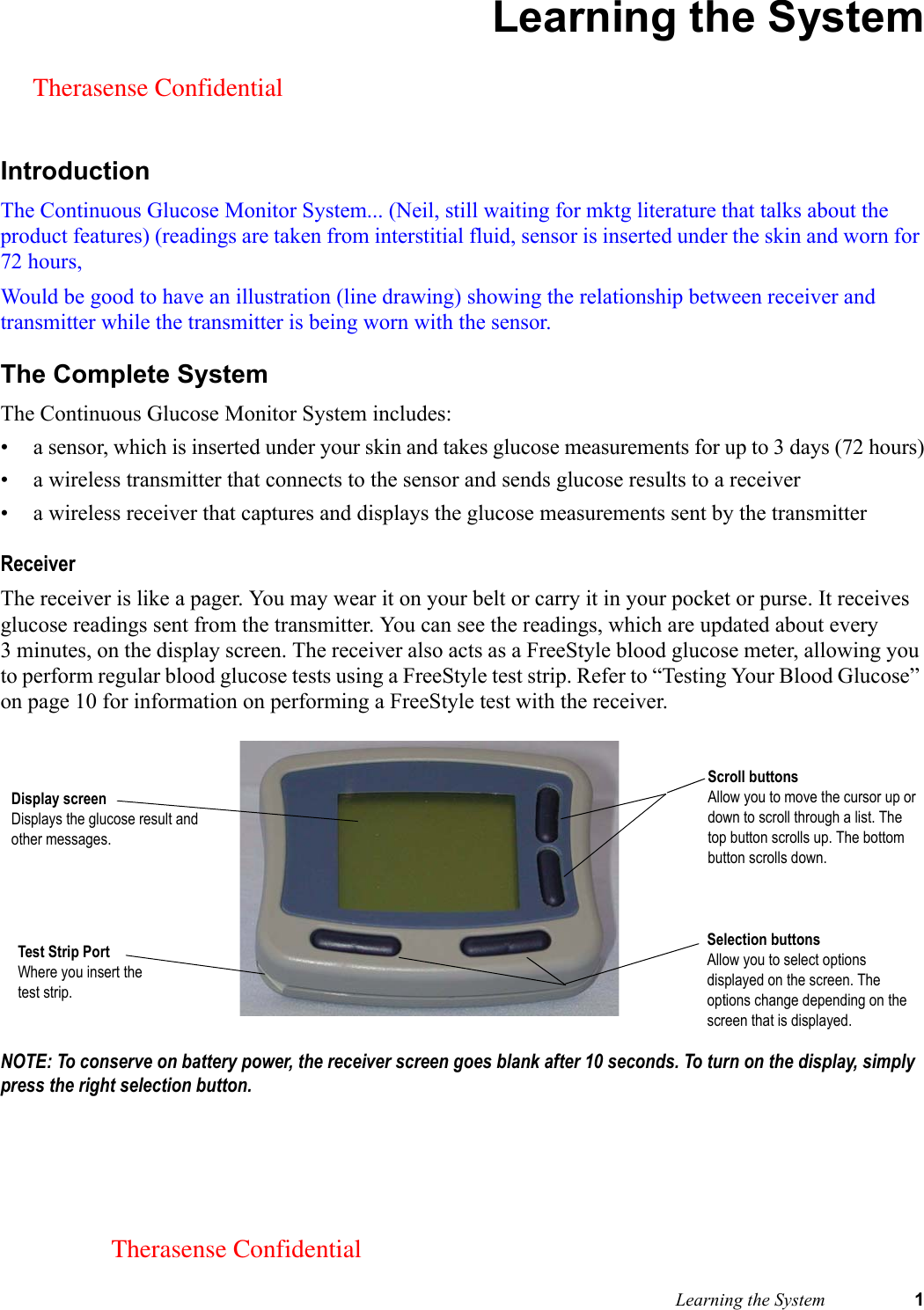  Learning the System 1Learning the SystemIntroductionThe Continuous Glucose Monitor System... (Neil, still waiting for mktg literature that talks about the product features) (readings are taken from interstitial fluid, sensor is inserted under the skin and worn for 72 hours, Would be good to have an illustration (line drawing) showing the relationship between receiver and transmitter while the transmitter is being worn with the sensor.The Complete SystemThe Continuous Glucose Monitor System includes:• a sensor, which is inserted under your skin and takes glucose measurements for up to 3 days (72 hours)• a wireless transmitter that connects to the sensor and sends glucose results to a receiver• a wireless receiver that captures and displays the glucose measurements sent by the transmitterReceiverThe receiver is like a pager. You may wear it on your belt or carry it in your pocket or purse. It receives glucose readings sent from the transmitter. You can see the readings, which are updated about every 3 minutes, on the display screen. The receiver also acts as a FreeStyle blood glucose meter, allowing you to perform regular blood glucose tests using a FreeStyle test strip. Refer to “Testing Your Blood Glucose” on page 10 for information on performing a FreeStyle test with the receiver. NOTE: To conserve on battery power, the receiver screen goes blank after 10 seconds. To turn on the display, simply press the right selection button.Test Strip PortWhere you insert the test strip.Selection buttonsAllow you to select options displayed on the screen. The options change depending on the screen that is displayed.Scroll buttonsAllow you to move the cursor up or down to scroll through a list. The top button scrolls up. The bottom button scrolls down.Display screenDisplays the glucose result and other messages.Therasense ConfidentialTherasense Confidential