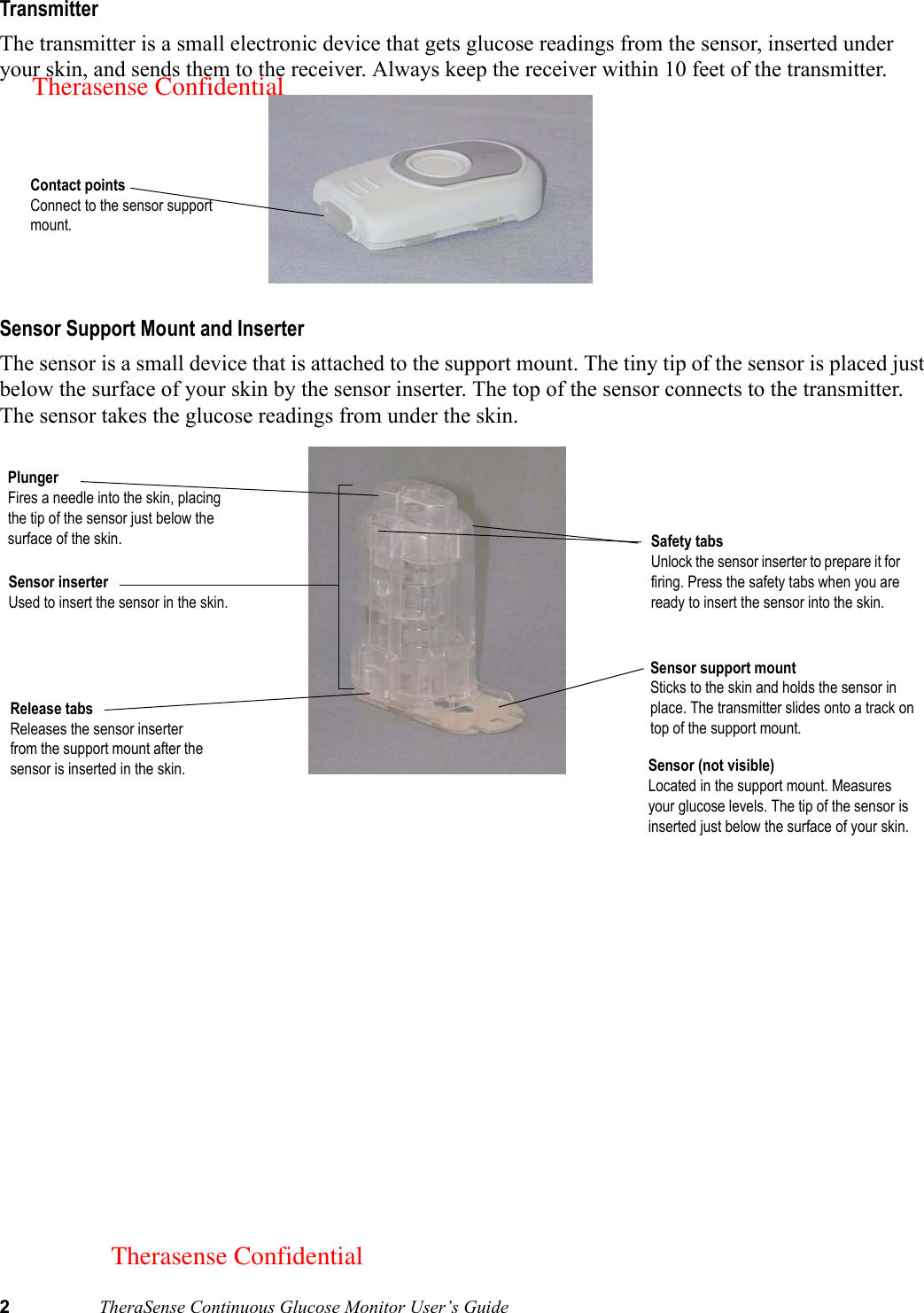 2TheraSense Continuous Glucose Monitor User’s GuideTransmitterThe transmitter is a small electronic device that gets glucose readings from the sensor, inserted under your skin, and sends them to the receiver. Always keep the receiver within 10 feet of the transmitter.  Sensor Support Mount and InserterThe sensor is a small device that is attached to the support mount. The tiny tip of the sensor is placed just below the surface of your skin by the sensor inserter. The top of the sensor connects to the transmitter. The sensor takes the glucose readings from under the skin. Contact pointsConnect to the sensor support mount.Sensor inserterUsed to insert the sensor in the skin. Sensor support mountSticks to the skin and holds the sensor in place. The transmitter slides onto a track on top of the support mount.PlungerFires a needle into the skin, placing the tip of the sensor just below the surface of the skin. Release tabsReleases the sensor inserter from the support mount after the sensor is inserted in the skin. Safety tabsUnlock the sensor inserter to prepare it for firing. Press the safety tabs when you are ready to insert the sensor into the skin. Sensor (not visible)Located in the support mount. Measures your glucose levels. The tip of the sensor is inserted just below the surface of your skin.Therasense ConfidentialTherasense Confidential