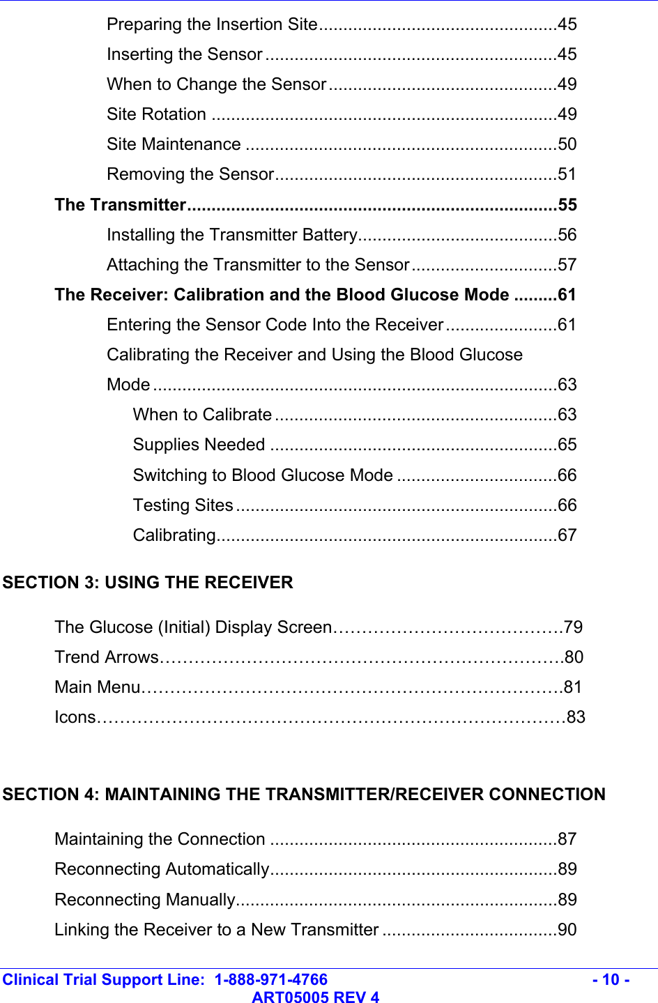   Clinical Trial Support Line:  1-888-971-4766   - 10 -   ART05005 REV 4   Preparing the Insertion Site.................................................45   Inserting the Sensor ............................................................45   When to Change the Sensor...............................................49   Site Rotation .......................................................................49   Site Maintenance ................................................................50   Removing the Sensor..........................................................51  The Transmitter............................................................................55   Installing the Transmitter Battery.........................................56   Attaching the Transmitter to the Sensor..............................57   The Receiver: Calibration and the Blood Glucose Mode .........61     Entering the Sensor Code Into the Receiver.......................61  Calibrating the Receiver and Using the Blood Glucose  Mode ...................................................................................63    When to Calibrate ..........................................................63    Supplies Needed ...........................................................65    Switching to Blood Glucose Mode .................................66    Testing Sites..................................................................66    Calibrating......................................................................67 SECTION 3: USING THE RECEIVER  The Glucose (Initial) Display Screen………………………………….79  Trend Arrows…………………………………………………………….80  Main Menu……………………………………………………………….81  Icons………………………………………………………………………83  SECTION 4: MAINTAINING THE TRANSMITTER/RECEIVER CONNECTION  Maintaining the Connection ...........................................................87  Reconnecting Automatically...........................................................89  Reconnecting Manually..................................................................89   Linking the Receiver to a New Transmitter ....................................90 