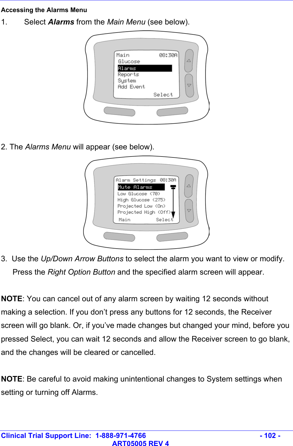   Clinical Trial Support Line:  1-888-971-4766   - 102 -   ART05005 REV 4 Accessing the Alarms Menu 1. Select Alarms from the Main Menu (see below).   2. The Alarms Menu will appear (see below).  3.  Use the Up/Down Arrow Buttons to select the alarm you want to view or modify. Press the Right Option Button and the specified alarm screen will appear.  NOTE: You can cancel out of any alarm screen by waiting 12 seconds without making a selection. If you don’t press any buttons for 12 seconds, the Receiver screen will go blank. Or, if you’ve made changes but changed your mind, before you pressed Select, you can wait 12 seconds and allow the Receiver screen to go blank, and the changes will be cleared or cancelled.    NOTE: Be careful to avoid making unintentional changes to System settings when setting or turning off Alarms. 