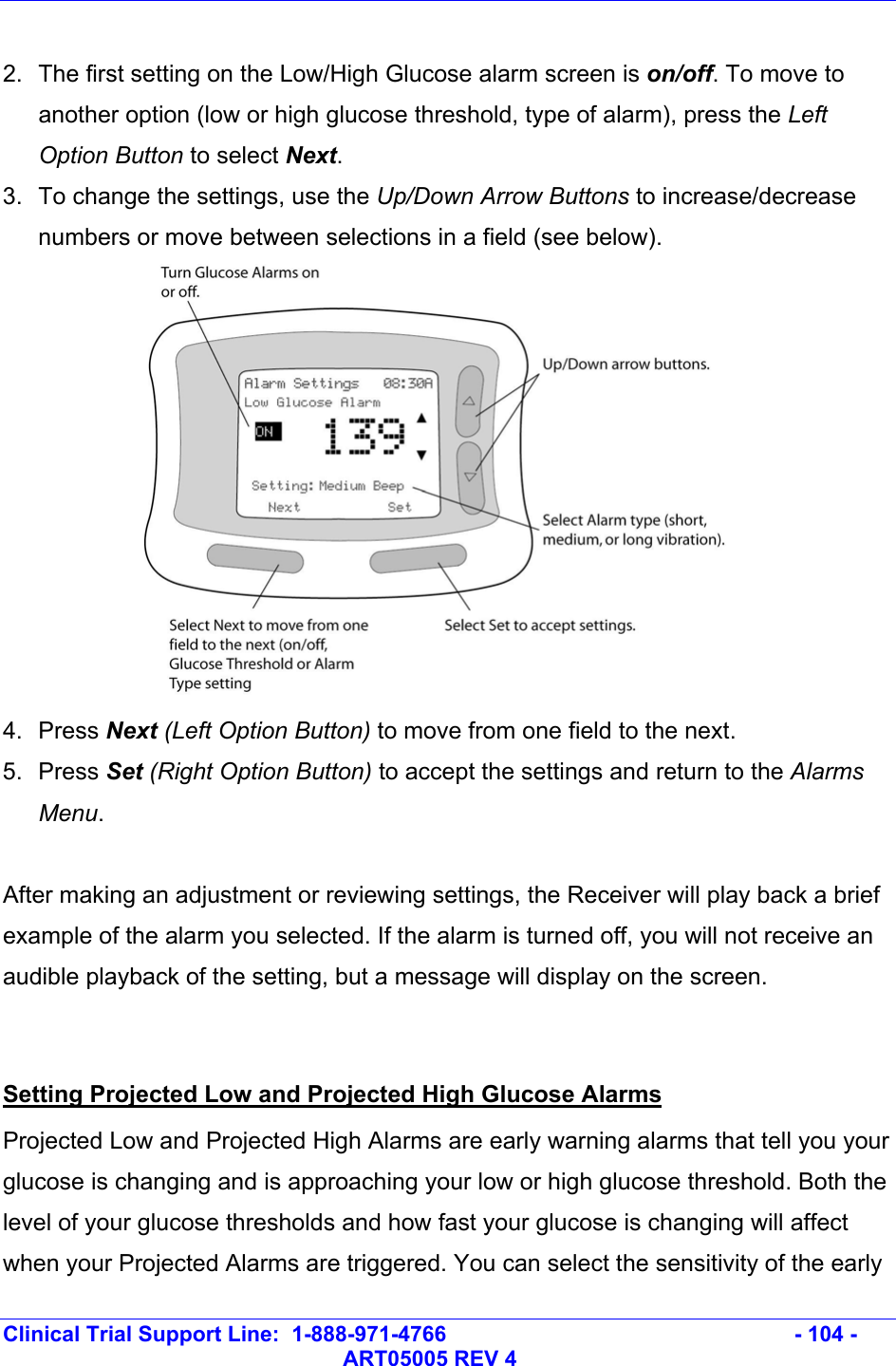   Clinical Trial Support Line:  1-888-971-4766   - 104 -   ART05005 REV 4  2.  The first setting on the Low/High Glucose alarm screen is on/off. To move to another option (low or high glucose threshold, type of alarm), press the Left Option Button to select Next. 3.  To change the settings, use the Up/Down Arrow Buttons to increase/decrease numbers or move between selections in a field (see below).  4. Press Next (Left Option Button) to move from one field to the next. 5. Press Set (Right Option Button) to accept the settings and return to the Alarms Menu.  After making an adjustment or reviewing settings, the Receiver will play back a brief example of the alarm you selected. If the alarm is turned off, you will not receive an audible playback of the setting, but a message will display on the screen.  Setting Projected Low and Projected High Glucose Alarms Projected Low and Projected High Alarms are early warning alarms that tell you your glucose is changing and is approaching your low or high glucose threshold. Both the level of your glucose thresholds and how fast your glucose is changing will affect when your Projected Alarms are triggered. You can select the sensitivity of the early 